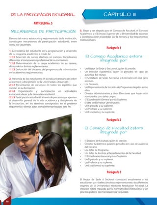 CAPÍTULO IIIDE LA PARTICIPACIÓN ESTUDIANTIL
ARTÍCULO No. 5
MECANISMOS DE PARTICIPACIÓN
Dentro del marco estatutario y reglamentario de la Institución,
constituyen mecanismos de participación estudiantil, entre
otros, los siguientes:
1. La iniciativa del estudiante en la programación y desarrollo
de su programa académico a través de:
1.1.1 Selección de cursos electivos en campos disciplinarios
diferentes al componente profesional de su currículum.
1.1.2 Determinación de la carga académica de su carrera,
dentro de los límites reglamentarios.
1.1.3 Evaluación del docente, del programa y de la Institución
en los términos reglamentarios.
2. Presencia de los estudiantes en la vida universitaria de orden
académico y disciplinario de la Universidad, a través de:
2.1.1 Presentación de iniciativas en todos los aspectos que
incidan en su formación.
2.1.2 Organización y participación en actividades
extracurriculares y de bienestar estudiantil.
2.1.3 Participaciónestudiantilatravésdeprocesosqueapunten
al desarrollo general de la vida académica y disciplinaria de
la Institución, en los términos consignados en el presente
reglamento y demás actos complementarios para este fin.
Parágrafo 3
Parágrafo 1
Parágrafo 2
El Consejo de Facultad estará
integrado por:
El Consejo Académico estará
integrado por:
• El Decano de Facultad, quien lo preside.
• Director Académico quien lo presidirá en caso de ausencia
del Decano.
• Los Jefes de Programa.
• Los Jefes de Centros y Departamentos de la Facultad.
• El Coordinador General y/o su Suplente.
• Un Egresado y su suplente.
• Un Profesor y su suplente.
• Un Estudiante y su suplente.
• Un Rector de Sede ó Seccional, quien lo preside.
• Un Director Académico, quien lo presidirá en caso de
ausencia del Rector.
• El Secretario de Sede, Seccional o Extensión con voz pero
sin voto.
• Los Decanos.
• Un Representante de los Jefes de Programas elegidos entre
ellos.
• Director Administrativo y otros Directores que hayan sido
nombrados para tales cargos.
• El Coordinador General y/o su Suplente.
• El Jefe de Bienestar Universitario.
• Un Egresado y su suplente.
• Un Profesor y su suplente.
• Un Estudiante y su suplente.
El Rector de Sede ó Secional convocará anualmente a los
estudiantesparalaeleccióndesusrepresentantesalosdiferentes
órganos de la Universidad mediante Resolución Rectoral. La
elección estará regulada por la normatividad institucional y un
proceso público con transparencia y equidad.
3. Elegir y ser elegido para el Consejo de Facultad, el Consejo
Académico y el Consejo Superior de la Universidad de acuerdo
a las Resoluciones expedidas por la Rectoría y los Reglamentos
Institucionales.
10
 
