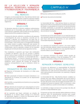CAPÍTULO IV
DE LA SELECCIÓN Y ADMISIÓN:
INGRESO, REINTEGRO, REINGRESO
Y TRANSFERENCIA – PERMANENCIA
ARTÍCULO No. 6
ARTÍCULO No. 7
ARTÍCULO No. 8
Parágrafo 1
Parágrafo 2
Parágrafo 3
DEL INGRESO
SELECCIÓN
REQUISITOS DE INSCRIPCIÓN
ADMISIÓN A PRIMER SEMESTRE
El ingreso a la Universidad del Sinú- Elías Bechara Zainúm está
condicionado a que el Aspirante cumpla los requisitos exigidos
por la Institución dentro de las normas contempladas en este
reglamento.
Se denomina selección al proceso académico administrativo,
establecido por la Universidad, para admitir a los aspirantes
cuyos intereses y aptitudes, estén acordes con las expectativas y
requerimientos de los programas respectivos.
El sistema de selección, admisión y transferencia de aspirantes
y homologación de cursos es equitativo, conocido por los
aspirantes y aplicado con transparencia. Las guías que se
distribuyen en cada periodo, la información en la página web de
la Universidad – www.unisinu.edu.co y el reglamento estudiantil
son medios donde se publica claramente este proceso. El
ingreso a la Universidad del Sinú – Elías Bechara Zainúm, está
condicionado a que los aspirantes cumplan con los requisitos
exigidos por la Institución dentro de las siguientes normas.
Para estudiantes o aspirantes que hayan sido condenados
y privados de libertad o que por sus acciones o palabras
atenten contra el buen nombre de la Institución o de alguno
de sus funcionarios o compañeros, la Universidad del Sinú –
Elías Bechara Zainúm – se reserva el derecho de admisión o
renovación de matrícula y su caso será estudiado en Consejo
Académico, previa solicitud del Consejo de Facultad del
programa correspondiente en que el estudiante solicita su
ingreso.
a) Diligenciar el formulario de inscripción en la Web www.
unisinu.edu.co
b) Haber presentado el Exámen de Estado Colombiano o su
equivalente en el exterior, de acuerdo con las disposiciones
legales vigentes.
c)Serbachiller,osuequivalenteenelexteriorconsusrespectivas
convalidaciones.
d) Pagar derechos de inscripción por cada programa al cual se
quiera presentar, los que sólo serán reembolsables por causas
atribuibles a la Universidad.
e) Los aspirantes que hayan culminado sus estudios de
bachillerato en el exterior deben entregar en la Dirección
de Admisiones, Registro y Control los documentos para el
cumplimiento de los requisitos descritos.
La Universidad del Sinú – Elías Bechara Zainúm se reserva el
derecho de verificar la veracidad de los resultados de las pruebas
de Estado o su equivalente en el exterior; en caso de encontrar
resultados adulterados se procederá de conformidad con las
normas legales aplicables. No serán estudiados formularios con
documentación incompleta.
El aspirante que no fue seleccionado o no se matriculó tiene 10
días calendario después de vencerse el término de la matrícula
para hacer retiro de sus documentos, en caso contrario la
Universidad dispondrá de los mismos.
Los aspirantes de transferencia externa y de nuevo ingreso
que sean admitidos deberán realizar una prueba para validar y
clasificar su nivel de competencia en una segunda lengua de
acuerdo al Marco Común Europeo a nivel B2.
ARTÍCULO No. 9
El proceso de admisiones es responsabilidad de Dirección
Académica, Dirección de Admisiones, Registro y Control en
colaboración con cada una de las Decanaturas. Estas políticas
serán oportunamente comunicadas a los aspirantes a ingresar
a la Institución.
La Universidad del Sinú -Elías Bechara Zainúm- establece un
puntaje único que refleja el desempeño del inscrito frente al
grupo de aplicantes a la Universidad, a partir del resultado de
las áreas del núcleo común de las Pruebas de Estado ICFES y el
resultado del Examen de Aptitud (16PF) y/o Entrevista u otras
pruebas académicas cuando la Universidad así lo establezca.
Los admitidos se eligen con base en los puntajes más altos, de
acuerdo a la disponibilidad de cupos.
El aspirante que haya sido admitido deberá adelantar en forma
oportuna todos los procedimientos previstos para cumplir
con las exigencias propias de los requisitos académicos y
administrativos de la matrícula.
f) Presentar certificación de afiliación a la EPS.
g) Presentar documento de identidad.
Parágrafo 4
Los aspirantes extranjeros que deseen realizar estudios de
pregrado deben presentar su Visa de Estudiante TP1 o TP3
según el caso donde se indique el nombre de la institución.
11
 