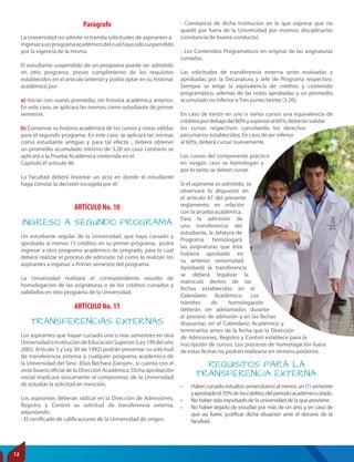 INGRESO A SEGUNDO PROGRAMA
TRANSFERENCIAS EXTERNAS
Parágrafo
ARTÍCULO No. 10
ARTÍCULO No. 11
La Universidad no admite ni tramita solicitudes de aspirantes a
ingresaraunprogramaacadémicodelcualhayasidosuspendido
por la vigencia de la misma.
El estudiante suspendido de un programa puede ser admitido
en otro programa, previo cumplimiento de los requisitos
establecidos en el artículo anterior y podrá optar en su historial
académico por:
a) Iniciar con nuevo promedio, sin historia académica anterior.
En este caso, se aplicará las normas como estudiante de primer
semestre.
b) Conservar su historia académica de los cursos y notas válidas
para el segundo programa. En este caso, se aplicará las normas
como estudiante antiguo y para tal efecto , deberá obtener
un promedio acumulado mínimo de 3.20 en caso contrario se
aplicará a la Prueba Académica contenida en el
Capítulo VI artículo 46.
La Facultad deberá levantar un acta en donde el estudiante
haga constar la decisión escogida por él.
Un estudiante regular de la Universidad, que haya cursado y
aprobado al menos 15 créditos en su primer programa, podrá
ingresar a otro programa académico de pregrado, para lo cual
deberá realizar el proceso de admisión tal como lo realizan los
aspirantes a ingresar a Primer semestre del programa.
La Universidad realizará el correspondiente estudio de
homologación de las asignaturas o de los créditos cursados y
validados en otro programa de la Universidad.
Los aspirantes que hayan cursado uno o más semestres en otra
UniversidadoInstitucióndeEducaciónSuperior(Ley749delaño
2002, Artículo 5 y Ley 30 de 1992) podrán presentar su solicitud
de transferencia externa a cualquier programa académico de
la Universidad del Sinú -Elías Bechara Zainúm-, si cuenta con el
visto bueno oficial de la Dirección Académica. Dicha aprobación
inicial implicará únicamente el compromiso de la Universidad
de estudiar la solicitud en mención.
Los aspirantes deberán radicar en la Dirección de Admisiones,
Registro y Control su solicitud de transferencia externa,
adjuntando:
- El certificado de calificaciones de la Universidad de origen.
- Constancia de dicha Institución en la que exprese que no
quedó por fuera de la Universidad por motivos disciplinarios
(constancia de buena conducta).
- Los Contenidos Programáticos en original de las asignaturas
cursadas.
Las solicitudes de transferencia externa serán evaluadas y
aprobadas por la Decanatura y Jefe de Programa respectivo.
Siempre se exige la equivalencia de créditos y contenido
programático, además de las notas aprobadas y un promedio
acumulado no inferior a Tres punto Veinte (3.20).
En caso de existir en uno o varios cursos una equivalencia de
créditospordebajodel80%ysuperioral60%,deberánvalidar
los cursos respectivos cancelando los derechos
pecuniarios establecidos. En caso de ser inferior
al 60%, deberá cursar nuevamente.
Los cursos del componente práctico
en ningún caso se homologan y
por lo tanto se deben cursar.
Si el aspirante es admitido, se
observará lo dispuesto en
el artículo 47 del presente
reglamento, en relación
con la prueba académica.
Para la admisión de
una transferencia del
estudiante, la Jefatura de
Programa homologará
las asignaturas que éste
hubiera aprobado en
su anterior universidad.
Aprobada la transferencia
se deberá legalizar la
matrícula dentro de las
fechas establecidas en el
Calendario Académico. Los
trámites de homologación
deberán ser adelantados durante
el proceso de admisión y en las fechas
dispuestas en el Calendario Académico y
terminarlos antes de la fecha que la Dirección
de Admisiones, Registro y Control establece para la
inscripción de cursos. Los procesos de homologación fuera
de estas fechas no podrán realizarse en término posterior.
• Haber cursado estudios universitarios al menos un (1) semestre
yaprobadoel70%deloscréditosdelperiodoacadémicocitado.
• No haber sido expulsado de la universidad de la que proviene.
• No haber dejado de estudiar por más de un año, y en caso de
que así fuere, justificar dicha situación ante el decano de la
facultad.
REQUISITOS PARA LA
TRANSFERENCIA EXTERNA:
12
 