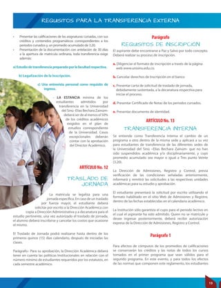 REQUISITOS PARA LA TRANSFERENCIA EXTERNA
TRANSFERENCIA INTERNA
REQUISITOS DE INSCRIPCIÓN
ARTÍCULO No. 12
ARTÍCULO No. 13
Parágrafo 1
Parágrafo
Para efectos de cómputos de los promedios de calificaciones
se conservarán los créditos y las notas de todos los cursos
tomados en el primer programa que sean válidos para el
segundo programa. En este evento, y para todos los efectos
de las normas que componen este reglamento, los estudiantes
• Presentar las calificaciones de las asignaturas cursadas, con sus
créditos y contenidos programáticos correspondientes a los
períodos cursados y, un promedio acumulado de 3.20.
• Presentación de la documentación con antelación de 30 días
a la apertura de matrícula ordinaria, toda transferencia exige
además:
a)Estudiodetransferenciapreparadoporlafacultadrespectiva.
b) Legalización de la Inscripción.
c) Una entrevista personal como requisito de
ingreso.
- LA ESTANCIA mínima de los
estudiantes admitidos por
transferencia en la Universidad
del Sinú -Elías Bechara Zainúm-
deberáserdealmenosel50%
de los créditos académicos
exigidos en el plan de
estudios correspondiente
de la Universidad. Casos
excepcionales deberán
contar con la aprobación
del Director Académico.
La matrícula se legaliza para una
jornada específica. En caso de un traslado
por fuerza mayor, el estudiante deberá
solicitar por escrito a la Dirección Académica con
copia a Dirección Administrativa y a decanatura para el
estudio pertinente, una vez autorizado el traslado de jornada,
el alumno deberá inscribirse y cancelar los costos que ocasione
el mismo.
El Traslado de Jornada podrá realizarse hasta dentro de los
primeros quince (15) días calendario, después de iniciadas las
clases.
Parágrafo.- Para su aprobación, la Dirección Académica deberá
tener en cuenta las políticas Institucionales en relación con el
número mínimo de estudiantes requeridos por los estatutos, en
cada semestre académico.
Se entiende como Transferencia Interna el cambio de un
programa a otro dentro de la misma sede y aplicará a su vez
para estudiantes de transferencia de las diferentes sedes de
la Universidad del Sinú –Elías Bechara Zainúm- que no han
sido suspendidos académica y/o disciplinariamente, y cuyo
promedio acumulado sea mayor o igual a Tres punto Veinte
(3.20).
La Dirección de Admisiones, Registro y Control, previa
verificación de las condiciones señaladas anteriormente,
informará y remitirá las solicitudes a las respectivas unidades
académicas para su estudio y aprobación.
El estudiante presentará la solicitud por escrito utilizando el
formato habilitado en el sitio Web de Admisiones y Registro,
dentro de las fechas establecidas en el calendario académico.
La Institución sólo garantiza el cupo para el periodo lectivo en
el cual el aspirante ha sido admitido. Quien no se matricule y
desee ingresar posteriormente, deberá recibir autorización
expresa de la Dirección de Admisiones, Registro y Control.
El aspirante debe encontrarse a Paz y Salvo por todo concepto.
Deberá realizar su proceso de inscripción.
a. Diligenciar el formato de inscripción a través de la página
web www.unisinu.edu.co.
b. Cancelar derechos de Inscripción en el banco
c. Presentar carta de solicitud de traslado de jornada,
debidamente sustentada, a la decanatura respectiva para
iniciar el proceso.
d. Presentar Certificado de Notas de los periodos cursados.
e. Presentar documento de identidad.
TRASLADO DE
JORNADA
13
 