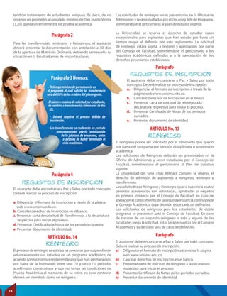 REINTEGRO
REINGRESO
ARTÍCULO No. 14
ARTÍCULO No. 15
Parágrafo
Elprocesodereintegroseaplicaalaspersonasquesuspendieron
voluntariamente sus estudios en un programa académico, de
acuerdo con las normas reglamentarias y que han permanecido
por fuera de la Institución entre uno (1) y cinco (5) períodos
académicos consecutivos y que no tenga las condiciones de
Prueba Académica al momento de su retiro, en caso contrario
deberá ser tramitada como un reingreso.
El reingreso puede ser solicitado por el estudiante que quedó
por fuera del programa por sanción disciplinaria o suspensión
académica.
Las solicitudes de Reingreso deberán ser presentadas en la
Oficina de Admisiones y serán estudiadas por el Consejo de
Facultad, sometiéndose el peticionario al Plan de Estudios
vigente.
La Universidad del Sinú -Elías Bechara Zainúm- se reserva el
derecho de admisión de aspirantes a reingreso, reintegro y
transferencia.
LassolicitudesdeReingresoyReintegroigualosuperioracuatro
periodos académicos son estudiadas, aprobadas o negadas
en primera instancia por el Consejo de Facultad; en caso de
apelación el conocimiento de la segunda instancia corresponde
al Consejo Académico; cuya decisión es de carácter definitiva.
Las solicitudes de reingreso para los estudiantes de doble
programa se presentan ante el Consejo de Facultad. En caso
de tratarse de un segundo reingreso o más y alguna de las
facultades niega la solicitud, estas serán resueltas por el Consejo
Académico y su decisión será de carácter definitivo.
El aspirante debe encontrarse a Paz y Salvo por todo concepto.
Deberá realizar su proceso de inscripción.
a) Diligenciar el formato de inscripción a través de la página
web www.unisinu.edu.co.
b) Cancelar derechos de Inscripción en el banco.
c) Presentar carta de solicitud de reingreso a la decanatura
respectiva para iniciar el proceso.
d) Presentar Certificado de Notas de los periodos cursados.
e) Presentar documento de identidad.
tendrán tratamiento de estudiantes antiguos. Es decir, de no
obtener un promedio acumulado mínimo de Tres punto Veinte
(3.20) quedarán en semestre de prueba académica.
Parágrafo 2
Parágrafo 4
Parágrafo
Para las transferencias, reintegros y Reingresos, el aspirante
deberá presentar la documentación con antelación a 30 días
de la apertura de Matrícula Ordinaria, debiendo ser resuelta su
situación en la Facultad antes de iniciar las clases.
-Eltiempomínimodepermanenciaen
el programa al cuál solicita la transferencia
serádel50%deloscréditosdelplanvigente.
-Elnúmeromáximodesolicitudporestudiante,
decambiosotransferenciasinternasesdedos
(2).
- Deberá seguirse el proceso debido de
inscripción.
- Las transferencias se realizarán en periodo
intersemestrales previa autorización
de la jefatura de programa, antes
o después de haber terminado el
cicloacadémico.
Parágrafo 3 Normas:
-Eltiempomínimodepermanenciaen
el programa al cuál solicita la transferencia
serádel50%deloscréditosdelplanvigente.
-Elnúmeromáximodesolicitudporestudiante,
decambiosotransferenciasinternasesdedos
(2).
- Deberá seguirse el proceso debido de
inscripción.
- Las transferencias se realizarán en periodo
intersemestrales previa autorización
de la jefatura de programa, antes
o después de haber terminado el
cicloacadémico.
Parágrafo 3 Normas:
REQUISITOS DE INSCRIPCIÓN
REQUISITOS DE INSCRIPCIÓN
El aspirante debe encontrarse a Paz y Salvo por todo concepto.
Deberá realizar su proceso de inscripción.
a. Diligenciar el formato de inscripción a través de la página
web www.unisinu.edu.co.
b. Cancelar derechos de Inscripción en el banco.
c. Presentar carta de solicitud de Transferencia a la decanatura
respectiva para iniciar el proceso.
d. Presentar Certificado de Notas de los periodos cursados.
e. Presentar documento de identidad.
El aspirante debe encontrarse a Paz y Salvo por todo
concepto. Deberá realizar su proceso de inscripción.
a. Diligenciar el formato de inscripción a través de la
página web www.unisinu.edu.co.
b. Cancelar derechos de Inscripción en el banco
c. Presentar carta de solicitud de reintegro a la
decanatura respectiva para iniciar el proceso.
d. Presentar Certificado de Notas de los periodos
cursados.
e. Presentar documento de identidad.
Las solicitudes de reintegro serán presentadas en la Oficina de
AdmisionesyseránestudiadasporelDecanoyJefedePrograma,
sometiéndose el peticionario al plan de estudio vigente.
La Universidad se reserva el derecho de estudiar casos
excepcionales para aspirantes que han estado por fuera un
tiempo mayor al definido por este reglamento. La solicitud
de reintegro estará sujeta, a revisión y aprobación por parte
del Consejo de Facultad, sometiéndose el peticionario a los
requisitos académicos definidos y a la cancelación de los
derechos pecuniarios establecidos.
14
 