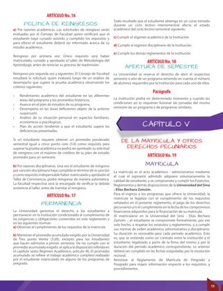 CAPÍTULO V
DE LA MATRÍCULA Y OTROS
DERECHOS PECUNIARIOS
POLÍTICA DE REINGRESOS:
MATRICULA
PERMANENCIA
APERTURA DE SEMESTRE
ARTÍCULO No. 16
ARTÍCULO No. 19
ARTÍCULO No. 17
ARTÍCULO No. 18
Parágrafo
La Universidad garantiza el derecho a los estudiantes a
permanecer en la Institución condicionado al cumplimiento de
las exigencias y obligaciones contenidas en este reglamento y
en las siguientes normas:
a) Observar el cumplimiento de los requisitos de la matrícula.
b) Mantener el promedio acumulado exigido por la Universidad
de Tres punto Veinte (3.20), excepto para los estudiantes
que hacen admisión a primer semestre. De no cumplir con el
promedioacumuladoexigido,seaplicaladisposiciónreferidaen
el capítulo sexto Régimen Académico, artículo 46. El promedio
acumulado se refiere al trabajo académico completo realizado
por el estudiante matriculado en alguno de los programas de
pregrado.
La matrícula es el acto académico - administrativo mediante
el cual el aspirante admitido adquiere voluntariamente la
calidad de estudiante, y se compromete a cumplir los Estatutos,
Reglamentos y demás disposiciones de la Universidad del Sinú
- Elías Bechara Zainúm.
Para el ingreso a los programas que ofrece la Universidad, la
matrícula se legaliza con el cumplimiento de los requisitos
señalados en el presente reglamento, el pago de los derechos
pecuniarios y/o el cumplimiento en la fecha de los compromisos
financieros adquiridos para la financiación de su matrícula.
Al matricularse en la Universidad del Sinú - Elías Bechara
Zainúm -, el estudiante se compromete formalmente, por ese
solo hecho, a respetar los estatutos y reglamentos, y a cumplir
sus normas de orden académico, administrativo y disciplinario.
Su duración es renovable para cada período académico. Esto
es, que se entiende como un contrato entre la institución y el
estudiante, legalizado a partir de la firma del mismo y por la
duración del periodo académico correspondiente. Lo anterior
deberá ser cumplido en las fechas estipuladas por la resolución
rectoral.
Remítase al Reglamento de Matrícula de Pregrado y
Posgrado para mayor información respecto a los requisitos, y
procedimientos.
a) Por razones académicas. Las solicitudes de reingreso serán
evaluadas por el Consejo de Facultad quien verificará que el
estudiante haya cursado asistido y cumplido los requisitos y
para efecto el estudiante deberá ser informado acerca de su
estudio académico.
Reingreso por primera vez: Único requisito será haber
matriculado, cursado y aprobado el taller de Metodología del
Aprendizaje, antes de reiniciar su proceso de readmisión.
Reingreso por segunda vez y siguientes: El Consejo de Facultad
estudiará la solicitud, quien evaluará luego de un análisis de
desempeño que supere la prueba académica observando los
criterios siguientes:
•	 Rendimiento académico del estudiante en las diferentes
áreas del programa y los promedios históricos.
•	 Avance en el plan de estudios de su programa.
•	 Desempeño en las áreas deficientes objeto de la anterior
suspensión.
•	 Análisis de su situación personal en aspectos familiares,
económicos o psicólogicos.
•	 Plan de acción tendiente a que el estudiante supere las
deficiencias presentadas.
Si un estudiante requiere obtener un promedio ponderado
semestral igual a cinco punto cero (5.0) como requisito para
superar la prueba académica no podrá ser aprobado su solicitud
de reingreso con el máximo de créditos de su plan de estudio
promedio para un semestre.
b) Por razones disciplinarias. Una vez el estudiante de reingreso
por sanción disciplinaria haya cumplido el término de la sanción
y como requisito indispensable haber matrículado y aprobado el
Taller de Convivencia, podrá reingresar de manera automática.
La facultad respectiva será la encargada de verificar la debida
asistencia al taller, antes de tramitar el reingreso.
Todo resultado que el estudiante obtenga en un curso tomado
durante un ciclo lectivo intersemestral afecta el estado
académico del ciclo lectivo semestral siguiente.
c) Cumplir el régimen académico de la Institución.
d) Cumplir el régimen disciplinario de la Institución.
e) Cumplir los demás reglamentos de la Institución
La Universidad se reserva el derecho de abrir el respectivo
semestre o año de un programa teniendo en cuenta el número
de alumnos requeridos por la Institución para cada uno de ellos.
La institución podrá en determinado momento y cuando las
condiciones así lo requieran fusionar las jornadas del mismo
semestre de un programa o de programas similares.
15
 