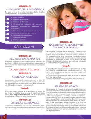 CAPÍTULO VI
A. ASISTENCIA A CLASES
DEL RÉGIMEN ACADÉMICO.
ASISTENCIA A CLASES
JORNADAS ACADÉMICAS
ARTICULO No. 21
ARTÍCULO No. 22
Parágrafo
ARTÍCULO No. 23
El régimen académico se aplica para todos los programas de
pregrado y establece las normas que definen la permanencia
del estudiante en la institución y lo relacionado con su programa
de estudio.
La asistencia a clases es un derecho como también un deber del
estudiante.Losprofesoressonresponsablesporelcumplimiento
del programa a partir del inicio de los cursos desde el primer día
del ciclo académico regular e intersemestral.
El docente deberá informar a sus estudiantes el primer día
de clases, las medidas para controlar la inasistencia, junto
con la Guía Programática del Curso, con el fin de que se
comprometan a respetarlos desde ese momento.
La jornada académica inicia a las 6:00 a.m. y termina a las 10:00
pm, con excepción de los programas debidamente autorizados.
INASISTENCIA A CLASES POR
MOTIVOS ESPECIALES.
SALIDAS DE CAMPO
ARTÍCULO No. 24
ARTÍCULO No. 25
Parágrafo
La Institución considera que las ausencias a clases impiden
un rendimiento académico adecuado. Es discrecional de cada
profesor llevar el control de la asistencia a clases y determinar
las consecuencias de dicha inasistencia, cuando ésta supere
los términos establecidos. Si el docente demuestra que se ha
presentado un número que excede el 20% de ausencias a clases
teóricas o al 10% a clases prácticas, podrá aplicar al estudiante
la calificación de cero punto cero (0.0).
Los programas de Pregrado de la Institución, podrán programar
salidasdecampodelosestudiantesfueradelaciudadsede,estas
no serán de carácter obligatorio. Si algún o algunos estudiantes
no puedan cumplir con esta actividad, deberán realizar trabajo
supletorio previo informe y acuerdo con el profesor respectivo.
Dichas salidas de campo, en los eventos en que se lleven a cabo,
deben ser aprobadas por el respectivo Decano y contar con
un estudio previo de la situación de orden público de la zona,
para lo cual las unidades deberán apoyarse en la Dirección
Académica y Bienestar Universitario. De igual forma, tanto
profesores como estudiantes deberán diligenciar el formato de
Constancia de Descargo de Responsabilidad el que se entregará
a los decanos respectivos, acompañado de la copia o constancia
del seguro estudiantil.
El porcentaje de falta de asistencia se calcula sobre el total de
las actividades programadas en la misma asignatura. En el caso
de las actividades prácticas, sobre la intensidad horaria total
asignada a la práctica.
Los estudiantes que han inasistido a más de un 20%, no pueden
presentar examen final.
Son excusas válidas las consignadas en el artículo número 30.
De igual forma la Universidad ha establecido los derechos
correspondientes a los siguientes conceptos:
OTROS DERECHOS PECUNIARIOS
ARTÍCULO No. 20
a. Seguro Estudiantil
b. Derechos de Inscripción
c. Derechos de Matrícula
d. Derechos de realización de exámenes
supletorios, preparatorios, validaciones o
equivalentes
e. Derechos por la realización de cursos
especiales y de educación permanente
f. Certiﬁcados de Caliﬁcaciones
y otros certiﬁcados
g. Derechos de Grado
16
 