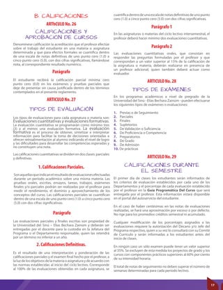 B. CALIFICACIONES
ARThCULO No. 26
Parágrafo 1
Parágrafo 2
ARTICULO No. 28
ARTICULO No. 29
ARTICULO No. 27
1. Caliﬁcaciones Parciales.
Parágrafo
2. Caliﬁcaciones Deﬁnitivas.
Parágrafo
CALIFICACIONES Y
APROBACIÓN DE CURSOS
TIPOS DE EVALUACIÓN
TIPOS DE EXAMENES
CALIFICACIONES DURANTE
EL SEMESTRE
Denomínese calificación la acreditación que el profesor efectúe
sobre el trabajo del estudiante en una materia o asignatura
determinada y que para efectos formales se cuantifica dentro
de una escala de notas definitivas de uno punto cero (1.0) a
cinco punto cero (5.0), con dos cifras significativas, llamándose
nota, al correspondiente resultado numérico.
En las asignaturas o materias del ciclo lectivo intersemestral, el
profesor deberá hacer mínimo dos evaluaciones cuantitativas.
Las evaluaciones cuantitativas orales, que consistan en
responder las preguntas formuladas por el profesor y que
correspondan a un valor superior al 15% de la calificación de
la asignatura o materia, deberán realizarse en presencia de
un profesor adicional, quien también deberá actuar como
evaluador.
En los programas académicos a nivel de pregrado de la
Universidad del Sinú - Elías Bechara Zainúm - pueden efectuarse
los siguientes tipos de exámenes o evaluaciones:
1. Previas o de Seguimiento
2. Parciales
3. Finales
4. Supletorios
5. De Validación o Suficiencia
6. De Proficiencia o Competencia
7. Preparatorios
8. De Grado
9. De Admisión
10. De prácticas
El primer día de clases los estudiantes serán informados de
los criterios de evaluación establecidos por cada uno de los
Departamentos y el porcentaje de cada evaluación establecido
por el profesor en la Guía Programática Del Curso que será
entregada por el profesor. Esta información estará disponible
en el portal del autoservicio del estudiante.
En el caso de haber centésimas en las notas de evaluaciones
realizadas, se hará una aproximación por exceso o por defecto.
No rige para los promedios créditos semestral ni acumulado.
Cualquier modificación de los porcentajes asignados a las
evaluaciones requiere la autorización del Decano y/o Jefe del
Programa respectivo, quien a su vez lo consultará con su Comité
de Currículo y serán informadas a los estudiantes antes del
inicio de clases.
En ningún caso un sólo examen puede tener un valor superior
al 35%. Se excluyen de esta medida los proyectos de grado y los
cursos con componentes prácticos superiores al 60% por ciento
de su intensidad horaria.
El total de notas de seguimiento no deben superar el número de
semanas determinadas para cada período lectivo.
Los tipos de evaluaciones para cada asignatura o materia son:
Evaluaciones cuantitativas y evaluaciones formativas.
La evaluación cuantitativa se programarán como mínimo tres
(3) y al menos una evaluación formativa. La evaluación
formativa es el proceso de obtener, sintetizar e interpretar
información para facilitar la toma de decisiones orientadas a
ofrecer retroalimentación al alumno indicando el nivel de logro
y las dificultades para desarrollar las competencias esperadas y
no constituyen una nota.
Lascalificacionescuantitativassedividenendosclases:parciales
y definitivas.
El estudiante recibirá la calificación parcial mínima cero
punto cero (0.0) en los exámenes y pruebas parciales que
deje de presentar sin causa justificada dentro de los términos
contemplados en el presente reglamento.
Sonaquellasqueindicanelresultadodeevaluacionesefectuadas
durante un período académico sobre una misma materia. Las
pruebas orales, escritas, ensayos, tareas, trabajos, exámenes
finales y/o parciales podrán ser realizadas por el profesor para
medir el rendimiento, el dominio y aprovechamiento de los
conceptos del curso. Las calificaciones parciales se cuantifican
dentro de una escala de uno punto cero (1.0) a cinco punto cero
(5.0) con dos cifras significativas.
Las evaluaciones parciales y finales escritas son propiedad de
la Universidad del Sinú – Elías Bechara Zainúm y deberán ser
entregadas por el docente para la custodia en la Jefatura del
Programa o el Departamento responsable, quien las retendrá
por un término no inferior a un año.
Es el resultado de una interpretación y ponderación de las
calificaciones parciales y el examen final hecho por el profesor, a
laluzdelosobjetivosdelamateriaoasignaturaydeacuerdocon
las normas establecidas al inicio del ciclo lectivo. Corresponde
al 100% de las evaluaciones obtenidas en cada asignatura, se
cuantificadentrodeunaescaladenotasdefinitivasdeunopunto
cero (1.0) a cinco punto cero (5.0) con dos cifras significativas.
17
 