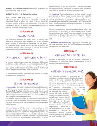 ARTÍCULO No. 36
ARTÍCULO No. 34
ARTÍCULO No. 35
ARTÍCULO No. 37
ARTÍCULO No. 38
NOTAS ESPECIALES
RESULTADOS.
APROBADO Y REPROBADO (A/R).
CERTIFICADO DE NOTAS
PENDIENTE ESPECIAL (PE).
1. Incompleto. Cuando el estudiante no haya podido cumplir,
por justa causa o fuerza mayor, con los requisitos del curso, el
Consejo de la Facultad, oído el concepto del profesor, podrá
aplicar la calificación Incompleto (I), siempre y cuando el
estudiante presente solicitud escrita, y esté comprendida entre
la octava y la última semana de clases.
Los créditos correspondientes de una materia calificada con
Incompleto (I), no se consideran para la obtención del promedio.
Para llenar los requisitos de grado no vale una materia calificada
con Incompleto.
2. Incompleto. total (IT). Cuando el estudiante no haya podido
cumplir, por razones de fuerza mayor o justa causa, con los
requisitos de todas las asignaturas del período académico en
el cual se encuentra matriculado, el Consejo De Facultad podrá
aplicar la calificación‘IT’. Lo anterior procederá con posterioridad
a la octava semana de retiros y hasta la última semana de clases
Una calificación menor a tres punto cero (3.0) conlleva a la
pérdida de la asignatura y por supuesto a la repetición de la
misma cuando la asignatura es obligatoria. De otra forma,
el estudiante deberá cursar en los períodos siguientes las
asignaturas con las cuales complete el número de créditos
correspondiente en su plan de estudios.
Se atribuye a las asignaturas que, por disposición del Consejo
Académico, reciben calificación no numérica. Los créditos de los
cursos aprobados cuentan como requisitos de grado cuando
el programa académico así lo establezca, pero no afectaran el
cálculo del promedio semestral ni del acumulado.
La Universidad no tendrá en cuenta los cursos tomados sin cumplir
los prerrequisitos establecidos.
Cuando el estudiante ya sea por razones académicas o
disciplinarias (PD) presente alguna nota Pendiente (P), no se
expedirá Certificado de Notas.
Por solicitud justificada y sustentada por el
estudiante mediante escrito dirigido al decano,
quien es la única autoridad facultada para
aprobarlo y es aplicable a los estudiantes que
se hallan desarrollando su respectivo proyecto
de grado y que no ha sido terminado durante
el semestre inicialmente establecido.
Esta nota rige por una sola vez hasta por
un período no superior a dos (2)
meses adicionales al plazo
inicialmente establecido para
cumplir con la exigencia del
proyecto de grado. La facultad
informará a la Dirección
de Admisiones, Registro y
Control la fecha para levantar
el pendiente. Si la nota ‘PE’ no
se reemplaza durante el plazo
estipulado, la Dirección de
Admisiones, Registro y Control
asignará al estudiante la calificación
de Cero Punto Cero (0.0).
DOS PUNTO CERO (2.0): MALO. El estudiante no alcanzó los
objetivos que le fijaba el curso.
UNO PUNTO CERO (1.0): Caliﬁcación mínima.
CERO PUNTO CERO (0.0): Calificación aplicada para un
estudiante que no se presenta a evaluación o cuando el
estudiante excede el veinte por ciento (20%) de ausencias
en cursos teóricos o el diez por ciento (10%) en cursos con
componente práctico. De la misma forma se aplicará esta nota a
quien se le hubiese comprobado fraude.
previa solicitud escrita del estudiante. En esta circunstancia
el estudiante podrá matricular el siguiente ciclo lectivo sin
necesidad de cumplir con algún requisito adicional.
3. Pendiente. Cuando el estudiante no haya podido cumplir,
por razones de fuerza mayor o justa causa, con todos los
requisitos del curso y a falta de la presentación a la prueba final
en fecha estipulada en el Calendario Académico o en caso de no
poderse asignar una calificación antes de la fechas establecidas
por la Dirección de Admisiones Registro y Control, se aplicará la
calificación Pendiente (P).
La nota Pendiente debe reemplazarse a más tardar quince (15)
días después de terminados los exámenes supletorios del ciclo
lectivo ordinario. Si la nota“P”no es reemplazada antes del plazo
estipulado, la Dirección de Admisiones Registro y Control
asignará al estudiante la calificación mínima de Cero punto Cero
(0.0).
4. Pendiente disciplinario (PD). Rige para los estudiantes que
se hallan vinculados a un proceso disciplinario. Terminado el
proceso podrá ser remplazada.
19
 