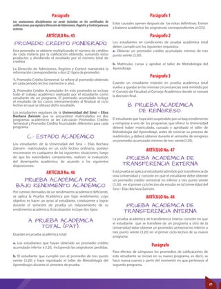 ARTÍCULO No. 45 Parágrafo 2
Parágrafo 1
Parágrafo
Parágrafo 3
ARTÍCULO No. 47
ARTÍCULO No. 48
ARTÍCULO No. 46
A. PRUEBA ACADÉMICA
TOTAL (PAT):
B. PRUEBA ACADÉMICA
DE REINGRESO:
PRUEBA ACADÉMICA DE
TRANSFERENCIA EXTERNA
PRUEBA ACADÉMICA DE
TRANSFERENCIA INTERNA
PROMEDIO CRÉDITO PONDERADO
PRUEBA ACADÉMICA POR
BAJO RENDIMIENTO ACADÉMICO
C.- ESTADO ACADÉMICO
Quedan en prueba académica total:
a. Los estudiantes que hayan obtenido un promedio crédito
acumulado inferior a 3.20, incluyendo las asignaturas perdidas.
b. El estudiante que cumplió con el promedio de tres punto
veinte (3.20) y haya reprobado el taller de Metodología del
Aprendizajes durante el semestre de prueba.
Este promedio se obtiene multiplicando el número de créditos
de cada materia por la calificación obtenida, sumando estos
productos y dividiendo el resultado por el número total de
créditos
La Dirección de Admisiones, Registro y Control mantendrá la
información correspondiente a dos (2) tipos de promedio:
1. Promedio Crédito Semestral: Se refiere al promedio obtenido
en cada período lectivo (semestre o año).
2. Promedio Crédito Acumulado: En este promedio se incluye
todo el trabajo académico realizado por el estudiante como
estudiante de un programa. El promedio acumulado incluye
el resultado de los cursos intersemestrales al finalizar el ciclo
lectivo en que se obtuvo dicho resultado.
Los estudiantes regulares de la Universidad del Sinú – Elías
Bechara Zainúm que se encuentren matriculados en dos
programas académicos se les calcularán Promedios Crédito
Semestral y Promedio Crédito Acumulado diferentes para cada
programa.
Los estudiantes en condiciones de prueba académica total
deben cumplir con los siguientes requisitos:
a. Obtener un promedio crédito acumulado mínimo de tres
punto veinte (3.20).
b. Matricular, cursar y aprobar el taller de Metodología del
Aprendizaje.
Estas causales operan después de las notas definitivas. Entran
a balance académico las asignaturas correspondientes al CCU.
Para efectos de cómputos los promedios de calificaciones de
este estudiante se inician en su nuevo programa, es decir, se
hace nueva cuenta a partir del momento en que pertenece al
segundo programa.
Cuando un estudiante estando en prueba académica total
vuelva a quedar en las mismas circunstancias será remitido por
el Consejo de Facultad al Consejo Académico donde se tomará
la decisión final.
Elestudiantequehayasidosuspendidoporunbajorendimiento
y reingresa a uno de los programas que ofrece la Universidad
deberá haber matriculado, cursado y aprobado el taller de
Metodología del Aprendizaje, antes de reiniciar su proceso de
readmisión, y deberá obtener durante el semestre de reingreso
un promedio acumulado mínimo de tres veinte(3.20).
Esta prueba se aplica al estudiante admitido por transferencia de
otra Universidad y consiste en que el estudiante debe obtener
un promedio crédito semestral no inferior a tres punto veinte
(3.20). en el primer ciclo lectivo de estudio en la Universidad del
Sinú - Elías Bechara Zainúm.
Por razones derivadas de un rendimiento académico deficiente,
se aplica la Prueba Académica por bajo rendimiento, cuyo
objetivo es hacer un aviso al estudiante, conducente a lograr
durante el semestre de prueba un mejoramiento de su
rendimiento académico. Esta situación incluye dos tipos:
Los estudiantes de la Universidad del Sinú – Elías Bechara
Zainúm- matriculados en un ciclo lectivo ordinario, pueden
encontrarse en cualquiera de las siguientes situaciones, luego
de que las autoridades competentes, realicen la evaluación
del desempeño académico, de acuerdo a las siguientes
disposiciones:
La prueba académica de transferencia interna consiste en que
el estudiante que se transfiere de un programa a otro de la
Universidad debe obtener un promedio semestral no inferior a
tres punto veinte (3.20) en el primer ciclo lectivo de su nuevo
programa.
Parágrafo
Las anotaciones disciplinarias no serán incluidas en los certificados de
calificacionesqueexpidalaDireccióndeAdmisiones,RegistroyControlparauso
externo.
21
 