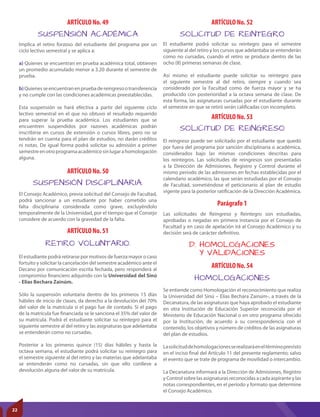 ARTÍCULO No. 52
ARTÍCULO No. 54
ARTÍCULO No. 53
Parágrafo 1
SOLICITUD DE REINTEGRO
HOMOLOGACIONES
SOLICITUD DE REINGRESO
Se entiende como Homologación el reconocimiento que realiza
la Universidad del Sinú – Elías Bechara Zainúm-, a través de la
Decanatura, de las asignaturas que haya aprobado el estudiante
en otra Institución de Educación Superior reconocida por el
Ministerio de Educación Nacional o en otro programa ofrecido
por la Institución, de acuerdo a su correspondencia con el
contenido, los objetivos y número de créditos de las asignaturas
del plan de estudios.
Lasolicituddehomologacionesserealizaráeneltérminoprevisto
en el inciso final del Artículo 11 del presente reglamento; salvo
el evento que se trate de programa de movilidad o intercambio.
La Decanatura informará a la Dirección de Admisiones, Registro
y Control sobre las asignaturas reconocidas a cada aspirante y las
notas correspondientes, en el período y formato que determine
el Consejo Académico.
El reingreso puede ser solicitado por el estudiante que quedó
por fuera del programa por sanción disciplinaria o académica,
considerados bajo las mismas condiciones descritas para
los reintegros. Las solicitudes de reingresos son presentadas
a la Dirección de Admisiones, Registro y Control durante el
mismo periodo de las admisiones en fechas establecidas por el
calendario académico, las que serán estudiadas por el Consejo
de Facultad, sometiéndose el peticionario al plan de estudio
vigente para la posterior ratificación de la Dirección Académica.
Las solicitudes de Reingreso y Reintegro son estudiadas,
aprobadas o negadas en primera instancia por el Consejo de
Facultad y en caso de apelación irá al Consejo Académico y su
decisión será de carácter definitivo.
D. HOMOLOGACIONES
Y VALIDACIONES
Implica el retiro forzoso del estudiante del programa por un
ciclo lectivo semestral y se aplica a:
a) Quienes se encuentran en prueba académica total, obtienen
un promedio acumulado menor a 3.20 durante el semestre de
prueba.
b)Quienesseencuentranenpruebadereingresootransferencia
y no cumple con las condiciones académicas preestablecidas.
Esta suspensión se hará efectiva a partir del siguiente ciclo
lectivo semestral en el que no obtuvo el resultado requerido
para superar la prueba académica. Los estudiantes que se
encuentren suspendidos por razones académicas podrán
inscribirse en cursos de extensión o cursos libres, pero no se
tendrán en cuenta para el plan de estudios, no darán créditos
ni notas. De igual forma podrá solicitar su admisión a primer
semestreenotroprogramaacadémicosinlugarahomologación
alguna.
ARTÍCULO No. 50
ARTÍCULO No. 51
SUSPENSIÓN DISCIPLINARIA.
RETIRO VOLUNTARIO.
El Consejo Académico, previa solicitud del Consejo de Facultad,
podrá sancionar a un estudiante por haber cometido una
falta disciplinaria considerada como grave, excluyéndolo
temporalmente de la Universidad, por el tiempo que el Consejo
considere de acuerdo con la gravedad de la falta.
El estudiante podrá retirarse por motivos de fuerza mayor o caso
fortuito y solicitar la cancelación del semestre académico ante el
Decano por comunicación escrita fechada, pero responderá al
compromiso financiero adquirido con la Universidad del Sinú
- Elías Bechara Zainúm.
Sólo la suspensión voluntaria dentro de los primeros 15 días
hábiles de inicio de clases, da derecho a la devolución del 70%
del valor de la matrícula si el pago fue de contado. Si el pago
de la matrícula fue financiada se le sanciona el 35% del valor de
su matrícula. Podrá el estudiante solicitar su reintegro para el
siguiente semestre al del retiro y las asignaturas que adelantaba
se entenderán como no cursadas.
Posterior a los primeros quince (15) días hábiles y hasta la
octava semana, el estudiante podrá solicitar su reintegro para
el semestre siguiente al del retiro y las materias que adelantaba
se entenderán como no cursadas, sin que ello conlleve a
devolución alguna del valor de su matrícula.
El estudiante podrá solicitar su reintegro para el semestre
siguiente al del retiro y los cursos que adelantaba se entenderán
como no cursadas, cuando el retiro se produce dentro de las
ocho (8) primeras semanas de clase.
Así mismo el estudiante puede solicitar su reintegro para
el siguiente semestre al del retiro, siempre y cuando sea
considerado por la Facultad como de fuerza mayor y se ha
producido con posterioridad a la octava semana de clase. De
esta forma, las asignaturas cursadas por el estudiante durante
el semestre en que se retiró serán calificadas con incompleto.
ARTÍCULO No. 49
SUSPENSIÓN ACADÉMICA
22
 