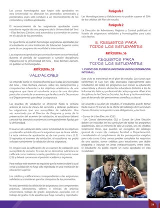 ARTÍCULO No. 55
ARTÍCULO No. 56
Parágrafo 1
Parágrafo 2
VALIDACIONES
REQUISITOS PARA
TODOS LOS ESTUDIANTES
Se entiende como el reconocimiento que realiza la Universidad
del Sinú – Elías Bechara Zainúm, sobre los conocimientos y
competencias inherentes a los objetivos académicos de una
asignatura que tiene el estudiante acerca de una disciplina
particular a través de un examen que le efectuará la Decanatura
o el Departamento que ofrece la asignatura.
Las pruebas de validación se ofrecerán hasta la semana
anterior al inicio de clases del semestre y deberán publicarse
las asignaturas que son susceptibles de validación. Una
vez autorizado por el Director de Programa y antes de la
presentación del examen de validación, el estudiante deberá
cancelar los derechos económicos correspondientes fijados por
la Universidad.
El examen de validación debe cubrir la totalidad de los objetivos
y contenidos establecidos en la asignatura que se desea validar.
La nota mínima de aprobación es de tres punto cinco (3.5).
Si reprueba el examen de validación, el estudiante no podrá
solicitar nuevamente la validación de esa asignatura.
En ningún caso la calificación de un examen de validación será
susceptible de revisión. En caso de no demostrar suficiencia se
calificará como materia cursada y perdida con dos punto nueve
(2.9) y deberá cursarse en el período académico siguiente.
Pararealizaresteexamenesrequisitoquelamateriasobrelacual
versa la validación no haya sido reprobada en una institución de
educación superior.
Los créditos y calificaciones correspondientes a las asignaturas
validadas se consideran para los cómputos de los promedios.
Noestápermitidalavalidacióndeasignaturasconcomponentes
prácticos, laboratorios, talleres o clínicas; de práctica
universitaria, trabajo de grado; asignaturas asociadas con el
trabajo de grado, ni de aquellas que haya cursado y reprobado.
1.CURSOSDELCURRICULUMCOMÚNUNISINÚ(FORMACIÓN
INTEGRAL):
Este ciclo es transversal en el plan de estudio. Los cursos que
conforman el CCU han sido diseñados especialmente para
estudiantes de todos los programas que inician su educación
universitaria y ofrecen elementos educativos distintos a los de
la formación básica y profesional de cada programa. Abarca las
disciplinas de las Ciencias Sociales, las Artes y las Humanidades
para el desarrollo del pensamiento científico y cultural.
De acuerdo a su plan de estudios, el estudiante, puede tomar
hasta nueve (9) cursos de la oferta del catálogo del Curriculum
Común Unisinú, incluyendo cursos obligatorios y electivos.
• Cursos de Libre Elección (CLE)
- Los Cursos denominados CLE o Cursos de Libre Elección
deben ser incluidos en los curriculum de todos los programas
académicos, con un mínimo de dos (2) cursos, seis (6) créditos
totalmente libres, que pueden ser escogidos del catálogo
general de cursos (de cualquier facultad o Departamento),
considerando el cumplimiento de los pre-requisitos exigidos
para cada curso. Estos cursos pueden completar los requisitos
de una opción, sumar créditos para estudiantes con doble
programa o incursar en áreas extracurriculares, entre otros.
El estudiante no podrá repetir un curso aprobado en esta
modalidad.
Las Homologaciones y Validaciones no podrán superar el 50%
de los créditos del Plan de estudio.
La Dirección de Admisiones, Registro y Control publicará el
listado de asignaturas validables y homologables para cada
ciclo lectivo.
E. REQUISITOS PARA
TODOS LOS ESTUDIANTES
Los cursos homologados que hayan sido aprobados en
otra Universidad no afectarán los promedios semestrales y
ponderados, pues solo conduce a un reconocimiento de los
contenidos y créditos aprobados.
El reconocimiento de las asignaturas aprobadas como
estudiante regular de otro programa de la Universidad del Sinú
– Elías Bechara Zainúm, será automático y se tendrán en cuenta
en el cálculo de los promedios.
De igual forma se podrán homologar asignaturas aprobadas por
el estudiante en otra Institución de Educación Superior como
parte de un programa de movilidad o intercambio.
Lasasignaturasaprobadasporunestudianteenotrauniversidad,
durante el periodo de suspensión o sanción disciplinaria
impuesta por la Universidad del Sinú – Elías Bechara Zainúm,
no podrán ser homologadas.
23
 