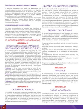 MECÁNICA DEL SISTEMA DE CRÉDITOS
NÚMERO DE CRÉDITOS
Los Créditos se calculan de la siguiente forma:
Por cada hora de clase con acompañamiento del docente se
estiman 2 horas de trabajo independiente del estudiante.
Por tanto un crédito supone 16 horas de trabajo con
acompañamiento del docente y 32 de trabajo independiente.
Debe entenderse que esta proporción de horas de trabajo
independiente por cada hora con acompañamiento directo del
docente será diferente en aquellos casos en que la metodología
de la actividad así lo requiere casos de laboratorios y prácticas.
En todos los casos, un crédito siempre equivaldrá a 48 horas. Lo
quevariaráserálaproporcióndehorasdetrabajoindependiente
frente a las horas con acompañamiento del docente.
El número de créditos exigible en cada programa para obtener
el título respectivo obedecerá a sus particularidades y a las
disposiciones legales vigentes. Los rangos de créditos exigibles
para el grado en un programa de pregrado en la Universidad del
Sinú – Elías Bechara Zainúm- son los siguientes:
Programas con una duración de ocho (8) semestres: entre 128 y
144 créditos.
Programas con una duración de nueve (9) semestres: 144 y 162
créditos.
Programas con una duración de diez (10) semestres: 160 y 180
créditos, con excepción de los programas de Odontología y
Derecho.
El programa de Medicina con una duración de doce (12)
semestres oscila entre 230 y 270 créditos.
Programas técnicos profesionales con una duración de cuatro
(4) semestres entre 64 y 72 créditos.
Programas tecnológicos profesionales con una duración de seis
(6) semestres entre 90 y 108 créditos.
ARTÍCULO No. 59
ARTÍCULO No. 60
HORARIOS
CARGA ACADÉMICA
El horario de todos los cursos ofrecidos por la Universidad, sin
excepción, debe indicar el nombre del profesor que dicta el
curso, para que el estudiante tenga la opción de escoger no
solamente los cursos de su programa, sino también al profesor
que está a cargo de ellos. La Universidad del Sinú – Elías Bechara
Zainúm – se reserva el derecho a realizar cambios por razones
de fuerza mayor.
Teniendo en cuenta que los programas de pregrado tienen
una duración entre dieciséis (16) y dieciocho (18) semanas, se
estima que la carga académica para un estudiante de pregrado
oscila entre 16 y 18 créditos al semestre. Esta definición será
determinante para la creación, evaluación y duración de todos
los programas a excepción de Medicina, Odontología y Derecho.
ARTÍCULO No. 57
ARTÍCULO No. 58
REGISTRO DE CURSOS CAMBIOS DE
GRUPOS, ADICIÓN Y RETIRO DE CURSOS.
CRÉDITO ACADÉMICO
El estudiante realizará su registro de asignaturas de cada
semestre, en las fechas establecidas por Calendario Académico,
a través de su autoservicio. Dentro de los primeros quince (15)
días hábiles de inicio de clases, el estudiante puede adicionar,
retirar cursos o solicitar cambios de grupos de su programa
semestral, siguiendo los trámites establecidos por la Dirección
de Admisiones, Registro y Control, y podrá realizar dicha
solicitud por el autoservicio. Hasta la décima segunda semana
del ciclo lectivo semestral el estudiante podrá retirar uno o
más cursos, cumpliendo con los normas establecidos por la
Dirección de Admisiones, Registro y Control, y las normas
financieras establecidas.
Parágrafo 1-. En el curso intersemestral, el retiro de un
estudiante podrá darse hasta un día antes de presentar el
trabajo o la evaluación final. En este caso no tendrá derecho a
solicitar reembolso económico alguno.
Parágrafo 2-. Las solicitudes de cambios de grupo, así como la
adición de cursos estarán sujetas a la disponibilidad de cupos
en cada uno de los cursos. Los cambios de grupo de jornada
contraria deberán ser solicitadas por escrito, para estudio de la
Dirección de Admisiones, Registro y Control.
Parágrafo 3-. Solo se procederán solicitudes de adición cuando
el estudiante tenga disponibilidad a los créditos de acuerdo a su
matrícula.
Es la medida de tiempo de trabajo del estudiante que incluye
las horas con acompañamiento del profesor y las demás horas
de trabajo independiente que debe realizar para alcanzar los
logros académicos propuestos. Un Crédito académico equivale
a 48 horas de trabajo del estudiante. No se tiene en cuenta el
tiempo dedicado a las evaluaciones finales pero sí el que se
dedica a exámenes y pruebas parciales.
F. OPORTUNIDADES ACADÉMICAS
2. REQUISITO OBLIGATORIO DE IDIOMA EXTRANJERO
Es requisito obligatorio para todos los estudiantes, sin
excepción alguna, certificar su competencia en un segundo
idioma mediante un examen (Test de Michigan, TOEFL otros
similares), y deberá cumplirse antes de completar 120 créditos,
acreditando la competencia en nivel B2 de acuerdo al Marco
Común Europeo de Referencia para las Lenguas.
La Universidad ofrecerá cursos en una segunda lengua para
apoyar el logro del requisito. Dichos Cursos no tendrán
calificación numérica, se reportarán con los conceptos
Aprobado o Reprobado.
3. REQUISITO OBLIGATORIO DE ESPAÑOL.
Para todos los estudiantes de pregrado que ingresen a la
Institución, es obligatorio cumplir con el requisito de Español
y deberá cumplirse antes de alcanzar los 80 créditos de su plan
de estudios. Estos Cursos no tendrán calificación numérica, se
reportarán con los conceptos Aprobado o Reprobado, deberá
acreditarse su competencia en Nivel B2 de acuerdo al Marco
Común Europeo de Referencia para las Lenguas.
24
 