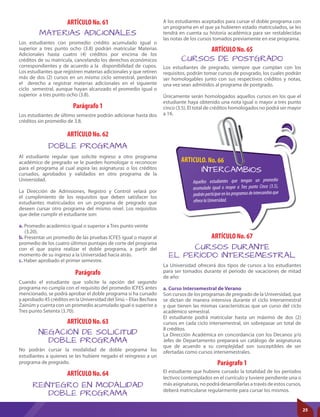 ARTICULO. No. 66
INTERCAMBIOS
Aquellos estudiantes que tengan un promedio
acumulado igual o mayor a Tres punto Cinco (3.5),
podránparticiparenlosprogramasdeintercambioque
ofrecelaUniversidad.
Parágrafo
ARTÍCULO No. 61
ARTÍCULO No. 62
ARTÍCULO No. 63
ARTÍCULO No. 64
ARTÍCULO No. 65
Parágrafo 1
MATERIAS ADICIONALES
DOBLE PROGRAMA
NEGACIÓN DE SOLICITUD
DOBLE PROGRAMA
REINTEGRO EN MODALIDAD
DOBLE PROGRAMA
CURSOS DE POSTGRADO
Cuando el estudiante que solicite la opción del segundo
programa no cumpla con el requisito del promedio ICFES antes
mencionado, se podrá aprobar el doble programa si ha cursado
y aprobado 45 créditos en la Universidad del Sinú – Elías Bechara
Zainúm y cuenta con un promedio acumulado igual o superior a
Tres punto Setenta (3.70).
Los estudiantes con promedio crédito acumulado igual o
superior a tres punto ocho (3.8) podrán matricular Materias
Adicionales hasta cuatro (4) créditos por encima de los
créditos de su matricula, cancelando los derechos económicos
correspondientes y de acuerdo a la disponibilidad de cupos.
Los estudiantes que registren materias adicionales y que retiren
más de dos (2) cursos en un mismo ciclo semestral, perderán
el derecho a registrar materias adicionales en el siguiente
ciclo semestral, aunque hayan alcanzado el promedio igual o
superior a tres punto ocho (3.8).
Al estudiante regular que solicite ingreso a otro programa
académico de pregrado se le pueden homologar o reconocer
para el programa al cual aspira las asignaturas o los créditos
cursados, aprobados y validados en otro programa de la
Universidad.
La Dirección de Admisiones, Registro y Control velará por
el cumplimiento de los requisitos que deben satisfacer los
estudiantes matriculados en un programa de pregrado que
deseen cursar otro programa del mismo nivel. Los requisitos
que debe cumplir el estudiante son:
a. Promedio académico igual o superior a Tres punto veinte
(3.20).
b. Presentar un promedio de las pruebas ICFES igual o mayor al
promedio de los cuatro últimos puntajes de corte del programa
con el que aspira realizar el doble programa, a partir del
momento de su ingreso a la Universidad hacia atrás.
c. Haber aprobado el primer semestre.
No podrán cursar la modalidad de doble programa los
estudiantes a quienes se les hubiere negado el reingreso a un
programa de pregrado.
A los estudiantes aceptados para cursar el doble programa con
un programa en el que ya hubieren estado matriculados, se les
tendrá en cuenta su historia académica para ser restablecidas
las notas de los cursos tomados previamente en ese programa.
Los estudiantes de pregrado, siempre que cumplan con los
requisitos, podrán tomar cursos de posgrado, los cuales podrán
ser homologables junto con sus respectivos créditos y notas,
una vez sean admitidos al programa de postgrado.
Únicamente serán homologados aquellos cursos en los que el
estudiante haya obtenido una nota igual o mayor a tres punto
cinco (3.5). El total de créditos homologados no podrá ser mayor
a 16.
El estudiante que hubiere cursado la totalidad de los períodos
lectivos contemplados en el currículo y tuviere pendiente una o
más asignaturas, no podrá desarrollarlas a través de estos cursos,
deberá matricularse regularmente para cursar los mismos.
La Universidad ofrecerá dos tipos de cursos a los estudiantes
para ser tomados durante el periodo de vacaciones de mitad
de año:
a. Curso Intersemestral de Verano
Son cursos de los programas de pregrado de la Universidad, que
se dictan de manera intensiva durante el ciclo Intersemestral
y que tienen las mismas características que un curso del ciclo
académico semestral.
El estudiante podrá matricular hasta un máximo de dos (2)
cursos en cada ciclo intersemestral, sin sobrepasar un total de
8 créditos.
La Dirección Académica en concordancia con los Decanos y/o
Jefes de Departamento preparará un catálogo de asignaturas
que de acuerdo a su complejidad son susceptibles de ser
ofertadas como cursos intersemestrales.
ARTÍCULO No. 67
CURSOS DURANTE
EL PERÍODO INTERSEMESTRAL
Parágrafo 1
Los estudiantes de último semestre podrán adicionar hasta dos
créditos sin promedio de 3.8.
25
 