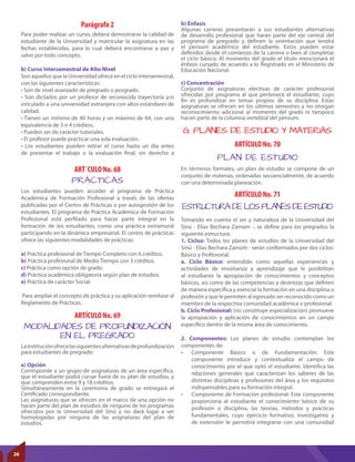 ARTÍCULO No. 69
MODALIDADES DE PROFUNDIZACIÓN
EN EL PREGRADO
LaInstituciónofrecelassiguientesalternativasdeprofundización
para estudiantes de pregrado:
a) Opción
Corresponde a un grupo de asignaturas de un área específica,
que el estudiante podrá cursar fuera de su plan de estudios, y
que comprenden entre 9 y 18 créditos.
Simultáneamente en la ceremonia de grado se entregará el
Certificado correspondiente.
Las asignaturas que se ofrecen en el marco de una opción no
hacen parte del plan de estudios de ninguno de los programas
ofrecidos por la Universidad del Sinú y no dará lugar a ser
homologadas por ninguna de las asignaturas del plan de
estudios.
Parágrafo 2
Para poder realizar un curso, deberá demostrarse la calidad de
estudiante de la Universidad y matricular la asignatura en las
fechas establecidas, para lo cual deberá encontrarse a paz y
salvo por todo concepto.
b) Curso Intersemestral de Alto Nivel
Son aquellos que la Universidad ofrece en el ciclo intersemestral,
con las siguientes características:
• Son de nivel avanzado de pregrado o posgrado.
• Son dictados por un profesor de reconocida trayectoria y/o
vinculado a una universidad extranjera con altos estándares de
calidad.
• Tienen un mínimo de 40 horas y un máximo de 64, con una
equivalencia de 3 o 4 créditos.
• Pueden ser de carácter tutoriales.
• El profesor puede practicar una sola evaluación.
• Los estudiantes pueden retirar el curso hasta un día antes
de presentar el trabajo o la evaluación final, sin derecho a
ART´CULO No. 68
ARTÍCULO No. 70
ARTÍCULO No. 71
PRÁCTICAS
PLAN DE ESTUDIO
ESTRUCTURA DE LOS PLANES DE ESTUDIO
Los estudiantes pueden acceder al programa de Práctica
Académica de Formación Profesional a través de las ofertas
publicadas por el Centro de Prácticas o por autogestión de los
estudiantes. El programa de Práctica Académica de Formación
Profesional está perfilado para hacer parte integral en la
formación de los estudiantes, como una práctica extramural
participando en la dinámica empresarial. El centro de prácticas
ofrece las siguientes modalidades de prácticas:
a) Práctica profesional de Tiempo Completo con 6 créditos.
b) Práctica profesional de Medio Tiempo con 3 créditos.
c) Práctica como opción de grado.
d) Práctica académica obligatoria según plan de estudios.
e) Práctica de carácter Social.
Para ampliar el concepto de práctica y su aplicación remítase al
Reglamento de Prácticas.
b) Énfasis
Algunas carreras presentarán a sus estudiantes alternativas
de desarrollo profesional que harán parte del eje central del
programa de pregrado y definen la orientación que tendrá
el pensum académico del estudiante. Estos pueden estar
definidos desde el comienzo de la carrera o bien al completar
el ciclo básico. Al momento del grado el título mencionará el
énfasis cursado de acuerdo a lo Registrado en el Ministerio de
Educación Nacional.
c) Concentración
Conjunto de asignaturas electivas de carácter profesional
ofrecidas por programa al que pertenece el estudiante, cuyo
fin es profundizar en temas propios de su disciplina. Estas
asignaturas se ofrecen en los últimos semestres y no otorgan
reconocimiento adicional al momento del grado ni tampoco
hacen parte de la columna vertebral del pensum.
G. PLANES DE ESTUDIO Y MATERIAS
En términos formales, un plan de estudio se compone de un
conjunto de materias, ordenadas secuencialmente, de acuerdo
con una determinada planeación.
Tomando en cuenta el ser y naturaleza de la Universidad del
Sinú - Elías Bechara Zainúm -, se define para los pregrados la
siguiente estructura:
1. Ciclos: Todos los planes de estudios de la Universidad del
Sinú - Elías Bechara Zainúm - serán conformados por dos ciclos:
Básico y Profesional.
a. Ciclo Básico: entendido como aquellas experiencias y
actividades de enseñanza y aprendizaje que le posibilitan
al estudiante la apropiación de conocimientos y conceptos
básicos, así como de las competencias y destrezas que definen
de manera específica y esencial la formación en una disciplina o
profesión y que le permiten al egresado ser reconocido como un
miembro de la respectiva comunidad académica o profesional.
b. Ciclo Profesional: (no constituye especialización) promueve
la apropiación y aplicación de conocimientos en un campo
específico dentro de la misma área de conocimiento.
2. Componentes: Los planes de estudio contemplan los
componentes de:
•	 Componente Básico o de Fundamentación: Este
componente introduce y contextualiza el campo de
conocimiento por el que optó el estudiante. Identifica las
relaciones generales que caracterizan los saberes de las
distintas disciplinas y profesiones del área y los requisitos
indispensables para su formación integral.
•	 Componente de Formación profesional: Este componente
proporciona al estudiante el conocimiento básico de su
profesión o disciplina, las teorías, métodos y prácticas
fundamentales, cuyo ejercicio formativo, investigativo y
de extensión le permitirá integrarse con una comunidad
26
 