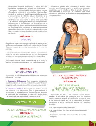 CAPÍTULO VIII
CAPÍTULO VII
DE LA CONSEJERÍA ACADÉMICA
DE LOS RECONOCIMIENTOS
ACADÉMICOS
ARTÍCULO No. 74
ARTÍCULO No. 75
CONSEJERIA ACADÉMICA
BECA DE HONOR
“ELÍAS BECHARA ZAINÚM”
AL MEJOR DE LOS MEJORES
La Universidad ofrecerá a los estudiantes la asesoría de un
consejero con el fin de orientarlos en las diferentes actividades
académicas que el estudiante deba desarrollar durante su
permanencia en la Institución. Los consejeros serán dados
a conocer a más tardar en la segunda semana después de
iniciadas las clases.
La Universidad del Sinú – Elías Bechara Zainúm otorgará
esta Beca al estudiante que obtenga el más alto promedio
crédito semestral, de toda la universidad, durante el ciclo
lectivo semestral, destacado por su desempeño académico,
humanístico y ético, cumpliendo además los siguientes
requisitos :
a. No haber reprobado ninguna materia.
b. No haber recibido sanciones de tipo disciplinarios en el
semestre.
c. Cursar todos los créditos correspondientes al semestre
completo.
ARTÍCULO No. 72
ARTÍCULO No. 73
MATERIAS
TIPOS DE ASIGNATURAS
profesional o disciplinar determinada. El Trabajo de Grado
en cualquier modalidad hará parte de este componente
• Componente Electivo o Flexible: Este componente permite
al estudiante aproximarse, contextualizar y/o profundizar
temas de su profesión o disciplina y apropiar herramientas
y conocimientos de distintos saberes tendientes a la
diversificación, flexibilidad e interdisciplinariedad. El
objetivo de este componente es acercar a los estudiantes
a las tareas de investigación, extensión, emprendimiento,
la generación de conocimiento. Las asignaturas que lo
integran podrán ser del Curriculum Común Unisinu, líneas
de profundización o asignaturas de éstas, asignaturas de
posgrado o de otros programas curriculares de pregrado de
la Universidad u otras con las cuales existan los convenios
pertinentes
Denomínese materia un conjunto de temas académicos con
unidad cognoscitiva, cuyo estudio ha de realizarse en un tiempo
dado y dentro de un programa preestablecido. Son teóricas y/o
prácticas.
Las asignaturas prácticas son aquellas materias cuyo contenido
supera el 70% en actividades de tipo práctico y se rigen de
acuerdo a los procedimientos establecidos en cada facultad.
El estudiante deberá asumir los costos que dicha prácticas
acarrean, según parámetros establecidos por la Universidad.
El currículum de un programa está compuesto de asignaturas
obligatorias y electivas.
1. Asignaturas Obligatorias: Son asignaturas obligatorias
aquellas que deben ser cursadas por todos los estudiantes de un
programa académico, como requisito curricular fundamental.
2. Asignaturas Electivas: Son asignaturas electivas las que
son ofrecidas a los estudiantes para su profundización o
actualización en un área relevante para su profesión, así como
las asignaturas que comprenden el Curriculum Común Unisinu
y las asignaturas que se consideran complementarias.
27
 
