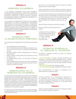 ARTÍCULO No. 77
ARTÍCULO No. 76
ARTÍCULO No. 78
Parágrafo 1
REQUISITOS PARA
LA ADJUDICACIÓN DE MONITORÍAS
MONITORES ESTUDIANTES
GENERALIDADES DE LA
MONITORÍA DE ESTUDIANTES
ESTÍMULOS ACADÉMICOS
AL FINALIZAR EL PROGRAMA
Los requisitos para la adjudicación de las Monitorias Estudiantil
son:
• Ser estudiante activo de la Institución
• Tenerelcandidatounpromediocréditoponderadoalmenos
de tres punto ocho (3.8) en el semestre inmediatamente
anterior.
• No haber recibido sanciones disciplinarias en su hoja de
vida académica.
• Haber cursado la materia objeto de la Monitoria con nota
no inferior a 3.8.
• El candidato deberá asistir a un Seminario de Docencia
Universitaria.
• Serán escogidos por la Decanatura de entre los estudiantes
que hayan completado el sesenta por ciento (60 %) de los
créditos de su plan de estudios.
1. Las Monitorias Estudiantiles tienen como finalidad la
formación de futuros profesores y el estímulo a los estudiantes
de excelente rendimiento académico y en tal virtud les es
permitida la participación en procesos docentes o proyectos
de investigación, mediante actividades que contribuyen a su
formación profesional y personal.
2. Los monitores se nombrarán de acuerdo con las necesidades
Institucionales y los planes de desarrollo. El nombramiento
de Monitores es un honor para el Estudiante y en igual forma
exige retribución a la Universidad en cooperar en necesidades
académicas y otros que no interfieran con sus estudios. La
Dirección Académica nombrará los monitores en los diferentes
perfiles del área. El Monitor estudiante deberá ser evaluado por
los estudiantes y por la decanatura.
Para efectos del presente reglamento se definen las actividades
de monitoria como aquellas encaminadas a prestar a apoyo al
profesor dentro de un curso, taller o laboratorio, tales como:
Orientación a estudiantes; revisión y corrección preliminar de
trabajos y evaluaciones, sin que la responsabilidad final deje
de ser exclusiva del profesor; control de asistencia; supervisión
de evaluaciones; apoyo en talleres de apoyo docente; apoyo en
recolección, revisión y análisis de documentación bibliográfica;
coordinación de materiales y equipos.
Enningúncasoselespermitirádictarclase,nirealizaractividades
propias del profesor, como tampoco la ejecución de actividades
de apoyo administrativo.
Al finalizar el programa existirán tres tipos de estímulos
académicos a saber:
1. Grado Honoríﬁco. Se otorga a aquellos estudiantes que
obtengan un promedio crédito ponderado igual o superior
a cuatro punto treinta (4.30) durante todo su programa y en
cada uno de los semestres y que no haya reprobado ninguna
asignatura.
2. Mención de Honor para los trabajos de grado.
3. Mención de Excelencia por resultados en Prueba de Estado
Estos reconocimientos no eximen al estudiante de la
presentación de su trabajo de grado.
Así mismo, no se les permitirá suscribir contratos de carácter
laboral o civil con la Universidad.
Cada Facultad deberá certificar la labor de monitoria, a petición
del estudiante, por ser esta una actividad netamente académica.
LavinculacióndelestudianteseefectuarámedianteunConvenio
Educativo al que le corresponderá, a título de reconocimiento,
un “Auxilio Educativo” cuyo monto será definido por cada
Facultad según requerimientos y nivel de la actividad,
de conformidad con el siguiente rango* de valor por
hora:
Mínimo: 30% por ciento del valor de hora catedra.
Máximo: 50% por ciento del valor de hora
catedra.
La dedicación de los estudiantes
a las actividades propias de una
monitoria no podrá ser inferior
a 3 horas semanales,
ni exceder de 12
horas semanales.
El Grado Honorífico es un reconocimiento institucional a
los estudiantes que durante su programa obtuvieron un
excepcional desempeño académico y no fueron sancionados
por causas disciplinarias. Consistirá en un documento que
certifique el Grado Honorífico.
Parágrafo 2
Podrán ser objeto de Mención de Honor los trabajos de grado
que cumplan los siguientes requisitos:
ARTÍCULO No. 79
28
 