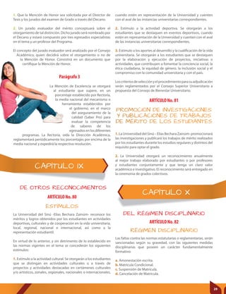 CAPÍTULO X
CAPÍTULO IX
DE OTROS RECONOCIMIENTOS
DEL RÉGIMEN DISCIPLINARIO
ARTÍCULO No. 80
ARTÍCULO No. 81
ARTÍCULO No. 82
ESTÍMULOS
PROMOCIÓN DE INVESTIGACIONES
Y PUBLICACIONES DE TRABAJOS
DE MÉRITO DE LOS ESTUDIANTES
RÉGIMEN DISCIPLINARIO
La Universidad del Sinú -Elías Bechara Zainúm- reconoce los
méritos y logros obtenidos por los estudiantes en actividades
deportivas, culturales y de cooperación en la vida universitaria,
local, regional, nacional e internacional, así como a la
representación estudiantil.
En virtud de lo anterior, y sin detrimento de lo establecido en
las normas vigentes en el tema se concederán los siguientes
estímulos:
1. Estímulo a la actividad cultural. Se otorgarán a los estudiantes
que se distingan en actividades culturales o a través de
proyectos y actividades destacadas en certámenes culturales
y/o artísticos, zonales, regionales, nacionales o internacionales,
1.LaUniversidaddelSinú–ElíasBecharaZainúm-promocionará
las investigaciones y publicará los trabajos de mérito realizados
por los estudiantes durante los estudios regulares y distintos del
requisito para optar el grado.
2. La Universidad otorgará un reconocimiento anualmente
al mejor trabajo elaborado por estudiantes o por profesores
y estudiantes conjuntamente y que tenga un claro valor
académico e investigativo. El reconocimiento será entregado en
la ceremonia de grados colectivos.
Las faltas contra las normas estatutarias o reglamentarias, serán
sancionadas según su gravedad, con las siguientes medidas
disciplinarias que poseen un carácter fundamentalmente
formativo:
a. Amonestación escrita.
b. Matrícula Condicional.
c. Suspensión de Matrícula.
d. Cancelación de Matrícula.
Parágrafo 3
La Mención de Excelencia se otorgará
al estudiante que supere, en un
porcentaje establecido por Rectoría,
la media nacional del mecanismo o
herramienta establecidos por
el gobierno, en el marco
del aseguramiento de la
calidad (Saber Pro) para
evaluar la competencia
de saberes de los
egresadosenlosdiferentes
programas. La Rectoría, oída la Dirección Académica,
reglamentará periódicamente los porcentajes por encima de la
media nacional y expedirá la respectiva resolución.
1. Que la Mención de Honor sea solicitada por el Director de
Tesis y los jurados del examen de Grado a través del Decano.
2. Un jurado evaluador del mérito conceptuará sobre el
otorgamiento de tal distinción. Dicho jurado será nombrado por
el Decano y estará compuesto por tres egresados especialistas
en el tema y un profesor del Programa.
El concepto del jurado evaluador será analizado por el Consejo
Académico, quien decidirá sobre el otorgamiento o no de
la Mención de Honor. Consistirá en un documento que
certifique la Mención de Honor.
cuando estén en representación de la Universidad y cuenten
con el aval de las instancias universitarias correspondientes.
2. Estímulo a la actividad deportiva. Se otorgarán a los
estudiantes que se destaquen en eventos deportivos, cuando
estén en representación de la Universidad y cuenten con el aval
de las instancias universitarias correspondientes.
3. Estímulo a los aportes al desarrollo y la cualificación de la vida
universitaria. Se otorgarán a los estudiantes que se destaquen
por la elaboración y ejecución de proyectos, iniciativas o
actividades, que contribuyen a fomentar la conciencia social, la
ética ciudadana, la equidad de género, la inclusión social y el
compromiso con la comunidad universitaria y con el país.
Loscriteriosdeselecciónyelprocedimientoparasuadjudicación
serán reglamentados por el Consejo Superior Universitario a
propuesta del Consejo de Bienestar Universitario.
29
 