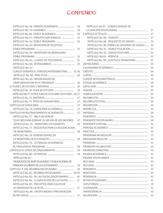 CONTENIDO
ARTÍCULO. No. 58- CRÉDITO ACADÉMICO. ............................. 24
ARTÍCULO. No. 59- HORARIOS. .................................................. 24
ARTÍCULO No. 60- CARGA ACADÉMICA: ................................ 24
ARTÍCULO. No. 61- CRÉDITOS ADICIONALES. ....................... 25
ARTÍCULO. No. 62- DOBLE PROGRAMA. ................................. 25
ARTÍCULO. No. 63- NEGACIÓN DE SOLICITUD
DOBLE PROGRAMA ....................................................................... 25
ARTÍCULO. No. 64.- REINTEGRO EN MODALIDAD
DOBLE PROGRAMA ....................................................................... 25
ARTÍCULO. No. 65.- CURSOS DE POSTGRADO ..................... 25
ARTÍCULO. No. 66.- INTERCAMBIOS. ....................................... 25
ARTÍCULO. No. 67.-
CURSOS DURANTE EL PERÍODO INTERSEMESTRAL ...... 25-26
ARTÍCULO. No. 68.- PRÁCTICAS.................................................. 26
ARTÍCULO. No. 69.- MODALIDADES DE
PROFUNDIZACIÓN EN EL PREGRADO. .................................... 26
G. PLANES DE ESTUDIO Y MATERIAS .............................................. 26
ARTÍCULO No. 70. PLAN DE ESTUDIO .................................... 26
ARTÍCULONo.71.ESTRUCTURADELOSPLANESDEESTUDIO... 26-27
ARTÍCULO No. 72. MATERIAS...................................................... 27
ARTÍCULO No. 73. TIPOS DE ASIGNATURAS ......................... 27
CAPÍTULO VII CONSEJERÍA ................................................................ 27
ARTÍCULO. No. 74.-CONSEJERIA ACADÉMICA....................... 27
CAPITULO VIII RECONOCIMIENTOS ACADÉMICOS ................... 27
ARTÍCULO No. 75. - BECA DE HONOR
“ELIAS BECHARA ZAINUM”AL MEJOR DE LOS MEJORES. 27
ARTICULO No. 76. - MONITORES ESTUDIANTES 28
ARTICULO No. 77. REQUISITOS PARA LA ADJUDICACIÓN
DE MONITORÍAS ............................................................................. 28
ARTICULO No. 78.-GENERALIDADES DE
LA MONITORIA DE ESTUDIANTES ............................................. 28
ARTICULO No. 79. - ESTÍMULOS ACADÉMICOS
AL FINALIZAR EL PROGRAMA. ................................................... 28
CAPITULO IX. OTROS RECONOCIMIENTOS .................................. 29
ARTÍCULO No. 80.- ESTÍMULOS. ................................................ 29
ARTÍCULONo.81.-
PROMOCIÓNDEINVESTIGACIONESYPUBLICACIONESDE
TRABAJOSDEMÉRITODELOSESTUDIANTES.............................. 29
CAPITULO X. DEL RÉGIMEN DISCIPLINARIO ................................ 29
ARTÍCULO No. 82.- RÉGIMEN DISCIPLINARIO .................... 29-30
ARTÍCULO No. 83.- DE LAS FALTAS DISCIPLINARIAS .......... 30
ARTÍCULO No. 84.- CLASIFICACIÓN DE LAS FALTAS ........... 31
ARTÍCULO No. 85.- PRECEPTOS PARA CALIFICAR
LA GRAVEDAD DE LA FALTA........................................................ 31
ARTÍCULO No. 86.- OPORTUNIDAD Y PRESENTACIÓN
DE RECURSOS. ................................................................................. 31
ARTÍCULO. No 87. - CONSECUENCIAS DE
LA SANCIÓN DISCIPLINARIA. ...................................................... 31
CAPÍTULO XITÍTULOS ........................................................................... 31
ARTÍCULO. No. 88. - GRADOS ..................................................... 31
ARTÍCULO No. 89.- REQUISITOS DE GRADO ......................... 32
ARTÍCULO No. 90. SOBRE LAS OPCIONES DE GRADO........ 32
ARTÍCULO. No. 91.- DOBLE TITULACIÓN................................. 33
ARTÍCULO. No. 92.- GRADO PÓSTUMO. ................................. 33
ARTÍCULO. No.93.- VIGENCIA ..................................................... 33
ARTÍCULO No. 94.- CLAUSULA TRANSITORIA....................... 33
DEFINICÍONES ........................................................................................ 34
CALENDARIO ACADÉMICO ............................................................... 34
CRÉDITO. .................................................................................................. 34
CURSO....................................................................................................... 34
CURSOS INTERSEMESTRALES ........................................................... 34
ESTADO ACADÉMICO .......................................................................... 34
EXPULSIÓN .............................................................................................. 34
FRAUDE. ................................................................................................... 34
HOMOLOGACIÓN. ................................................................................ 34
INCOMPLETO. ......................................................................................... 34
INCOMPLETO TOTAL ............................................................................ 34
INSCRIPCIÓN .......................................................................................... 34
MATRICULA. ............................................................................................ 34
MATERIAS. ................................................................................................ 34
PENDIENTE. ............................................................................................. 34
PENDIENTE DISCIPLINARIO ............................................................... 34
PENDIENTE ESPECIAL........................................................................... 34
PERÍODO ACADÉMICO ........................................................................ 35
PRACTICA ................................................................................................ 35
PROGRAMA NO REGULAR ................................................................. 35
PROGRAMA REGULAR ......................................................................... 35
PROMEDIO .............................................................................................. 35
PROMEDIO ACUMULADO ................................................................. 35
PROMEDIO SEMESTRAL ..................................................................... 35
PRUEBA ACADEMICA .......................................................................... 35
PRUEBA DISCIPLINARIA ...................................................................... 35
RECLAMO ................................................................................................ 35
RECURSO ................................................................................................. 35
REINGRESO. ............................................................................................. 35
REINTEGRO. ............................................................................................. 35
RESIDENCIA. ........................................................................................... 35
RETIRO VOLUNTARIO .......................................................................... 35
SUPLETORIOS ......................................................................................... 35
SUSPENSIÓN .......................................................................................... 35
TRANSFERENCIA ................................................................................... 35
VALIDACIÓN ........................................................................................... 35
3
 