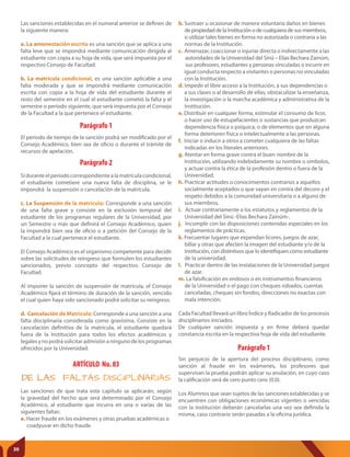 Parágrafo 1
Sin perjuicio de la apertura del proceso disciplinario, como
sanción al fraude en los exámenes, los profesores que
supervisan la prueba podrán aplicar su anulación, en cuyo caso
la calificación será de cero punto cero (0.0).
Los Alumnos que sean sujetos de las sanciones establecidas y se
encuentren con obligaciones económicas vigentes o vencidas
con la institución deberán cancelarlas una vez sea definida la
misma, caso contrario serán pasadas a la oficina jurídica.
Parágrafo 1
Parágrafo 2
El periodo de tiempo de la sanción podrá ser modificado por el
Consejo Académico, bien sea de oficio o durante el trámite de
recursos de apelación.
Siduranteelperíodocorrespondientealamatrículacondicional,
el estudiante cometiere una nueva falta de disciplina, se le
impondrá la suspensión o cancelación de la matrícula.
c. La Suspensión de la matrícula: Corresponde a una sanción
de una falta grave y consiste en la exclusión temporal del
estudiante de los programas regulares de la Universidad, por
un Semestre o más que definirá el Consejo Académico, quien
la impondrá bien sea de oficio o a petición del Consejo de la
Facultad a la cual pertenece el estudiante.
El Consejo Académico es el organismo competente para decidir
sobre las solicitudes de reingreso que formulen los estudiantes
sancionados, previo concepto del respectivo Consejo de
Facultad.
Al imponer la sanción de suspensión de matrícula, el Consejo
Académico fijará el término de duración de la sanción, vencido
el cual quien haya sido sancionado podrá solicitar su reingreso.
d. Cancelación de Matrícula: Corresponde a una sanción a una
falta disciplinaria considerada como gravísima. Consiste en la
cancelación definitiva de la matrícula, el estudiante quedará
fuera de la Institución para todos los efectos académicos y
legalesynopodrásolicitaradmisiónaningunodelosprogramas
ofrecidos por la Universidad.
ARTÍCULO No. 83
DE LAS FALTAS DISCIPLINARIAS
Las sanciones de que trata este capítulo se aplicarán, según
la gravedad del hecho que será determinado por el Consejo
Académico, al estudiante que incurra en una o varias de las
siguientes faltas:
a. Hacer fraude en los exámenes y otras pruebas académicas o
coadyuvar en dicho fraude.
Las sanciones establecidas en el numeral anterior se definen de
la siguiente manera:
a. La amonestación escrita es una sanción que se aplica a una
falta leve que se impondrá mediante comunicación dirigida al
estudiante con copia a su hoja de vida, que será impuesta por el
respectivo Consejo de Facultad.
b. La matrícula condicional, es una sanción aplicable a una
falta moderada y que se impondrá mediante comunicación
escrita con copia a la hoja de vida del estudiante durante el
resto del semestre en el cual el estudiante cometió la falta y el
semestre o período siguiente, que será impuesta por el Consejo
de la Facultad a la que pertenece el estudiante.
b. Sustraer u ocasionar de manera voluntaria daños en bienes
de propiedad de la Institución o de cualquiera de sus miembros,
o utilizar tales bienes en forma no autorizada o contraria a las
normas de la Institución.
c. Amenazar, coaccionar o injuriar directa o indirectamente a las
autoridades de la Universidad del Sinú – Elías Bechara Zainúm,
sus profesores, estudiantes y personas vinculadas o incurrir en
igual conducta respecto a visitantes o personas no vinculadas
con la Institución.
d. Impedir el libre acceso a la Institución, a sus dependencias o
a sus clases o al desarrollo de ellas; obstaculizar la enseñanza,
la investigación o la marcha académica y administrativa de la
Institución.
e. Distribuir en cualquier forma, estimular el consumo de licor,
o hacer uso de estupefacientes o sustancias que produzcan
dependencia física o psíquica, o de elementos que en alguna
forma deterioren física o intelectualmente a las personas.
f. Iniciar o inducir a otros a cometer cualquiera de las faltas
indicadas en los literales anteriores.
g. Atentar en forma grave contra el buen nombre de la
Institución, utilizando indebidamente su nombre o símbolos,
y actuar contra la ética de la profesión dentro o fuera de la
Universidad.
h. Practicar actitudes o conocimientos contrarios a aquellos
socialmente aceptados o que vayan en contra del decoro y el
respeto debidos a la comunidad universitaria o a alguno de
sus miembros.
i. Actuar contrariamente a los estatutos y reglamentos de la
Universidad del Sinú -Elías Bechara Zainúm-.
j. Incumplir con las disposiciones contenidas especiales en los
reglamentos de prácticas.
k. Frecuentar lugares que expendan licores, juegos de azar,
billar y otras que afecten la imagen del estudiante y/o de la
Institución, con distintivos que lo identifiquen como estudiante
de la universidad.
l. Practicar dentro de las instalaciones de la Universidad juegos
de azar.
m. La falsificación en endosos o en instrumentos financieros
de la Universidad o el pago con cheques robados, cuentas
canceladas, cheques sin fondos, direcciones no exactas con
mala intención.
Cada Facultad llevará un libro Índice y Radicador de los procesos
disciplinarios iniciados.
De cualquier sanción impuesta y en firme deberá quedar
constancia escrita en la respectiva hoja de vida del estudiante.
30
 