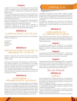 CAPÍTULO XI
Parágrafo 1
Parágrafo 2
Parágrafo 3
Los diferentes órganos que intervienen en el proceso
disciplinario deberán notificar a la Dirección de Admisiones,
Registro y Control las sanciones disciplinarias impuestas a los
estudiantes.
La Secretaría General de la Universidad del Sinú – Elías Bechara
Zainúm informará por escrito a los padres o acudientes del
estudiante sancionado con suspensión o cancelación.
Todo estudiante sancionado disciplinariamente con suspensión
podrá hacer uso de los recursos de la Biblioteca o inscribirse en
cursos libres durante la vigencia de la misma. Estos cursos no
serán tenidos en cuenta para su promedio académico y no
tendrán reconocimiento de créditos ni calificaciones.
ARTÍCULO No. 86
ARTÍCULO No. 88
OPORTUNIDAD Y
PRESENTACIÓN DE RECURSOS
GRADOS
Los recursos de reposición y apelación deberán ser presentados
por escrito en la diligencia de notificación personal, o dentro
de los diez (10) días hábiles siguientes a ella, o a la notificación
por aviso, o al vencimiento del término de publicación, según
el caso; de acuerdo al tenor de lo establecido en el Art. 76 del
Código de Procedimiento Administrativo y de lo Contencioso
Administrativo En casos de grave y flagrante violación de los
estatutos, reglamentos o normas disciplinarias a juicio de las
La Universidad del Sinú - Elías Bechara Zainúm – otorga grados y
títulos académicos a los estudiantes presentados por el Decano
y/o Director de Programa de la Facultad a la Dirección de
Admisiones, Registro y Control.
Una vez completado el programa académico el estudiante está
en capacidad de optar el título respectivo mediante el Acto
Jurídico denominado GRADO.
Para ser presentado por la Facultad el estudiante necesita
cumplir con todos los requisitos fijados como estudiante del
programa en el cual está matriculado.
Ningún estudiante podrá recibir grado cuando se encuentre en
Aquel estudiante que reciba una sanción disciplinaria por una
falta grave o moderada no podrá ser distinguido ni participar en
actividades sociales ni de intercambio o de prácticas durante la
vigencia de la misma.
DE LOS TÍTULOS
ARTÍCULO No. 87
CONSECUENCIAS DE
LA SANCIÓN DISCIPLINARIA
Parágrafo 2
Cuando el caso involucre a estudiantes que han culminado
su plan de estudios o que han cumplido los requisitos para
grado y solo falte su otorgamiento se atenderán las siguientes
disposiciones:
1)EnelcasodequeseasancionadoconSuspensióndeMatrícula
se aplazará el otorgamiento del título, en cualquiera de las
modalidades descritas en al artículo 88 del presente reglamento
por el tiempo de la sanción.
2) En el evento que la sanción impuesta sea la de cancelación
definitiva de Matrícula, se entenderá que ésta implica la
cancelación definitva del otorgamiento del título.
3) Sanciones diferentes a las anteriormente señaladas, no
impedirán el otorgamiento del título , pero si dará lugar al
registro de la sanción en la hoja de vida del estudiante.
autoridades Universitarias, éstas podrán adoptar medidas
preventivas inmediatas y provisionales, sin perjuicio del derecho
de defensa aquí consagrado y de la interposición de los recursos
contra la decisión contentiva de la sanción que eventualmente
se imponga.
Las sanciones impuestas por el Consejo de Facultad son
apelables ante el Consejo Académico. Contra las sanciones
impuestas por el Consejo Académico, sólo procederá el recurso
de reposición.
ARTÍCULO No. 84
CLASIFICACIÓN DE LAS FALTAS
Según la gravedad de la conducta en que incurra el estudiante,
las faltas se clasifican en:
a) Gravísimas
b) Graves
c) Moderadas
d) Leves
ARTÍCULO No. 85
PRECEPTOS PARA CALIFICAR LA
GRAVEDAD DE LA FALTA
Durante la valoración de la conducta, el Consejo Académico
tendrá en cuenta, entre otros, los siguientes criterios para
calificar la falta :
a) El tiempo de permanencia del Estudiante en la Universidad.
b) El grado de impacto o las consecuencias de la coducta
sobre la Comunidad Universitaria, los servicios prestados o los
perjuicios causados a terceros o a la institución mísma.
c) Las circustancias bajo las cuales se cometio la falta.
d) La probada intencionalidad en la comisión o tentativa de
comisión de la falta o el grado de colaboración que tuviera en la
comisión de la misma.
31
 