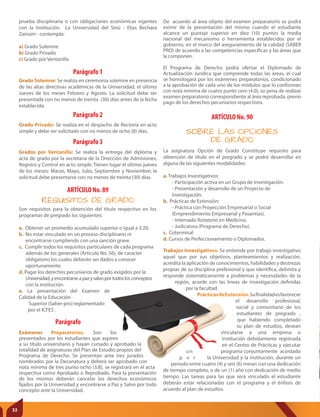 ARTÍCULO No. 90
SOBRE LAS OPCIONES
DE GRADO
Trabajos Investigativos. Se entiende por trabajo investigativo
aquel que por sus objetivos, planteamientos y realización,
acredita la aplicación de conocimientos, habilidades y destrezas
propias de su disciplina prefesional y que identifica, delimita y
responde sistemáticamente a problemas y necesidades de la
región, acorde con las líneas de investigación definidas
por la facultad.
PrácticasdeExtensión.Sufinalidadesfavorecer
el desarrollo profesional,
social y comunitario de los
estudiantes de pregrado ,
que habiendo completado
su plan de estudios, desean
vincularse a una empresa o
institución debidamente registrada
en el Centro de Prácticas y ejecutar
un programa conjuntamente acordado
p o r la Universidad y la Institución, durante un
periodo entre cuatro (4) y seis (6) meses con una dedicación
de tiempo completo, o de un (1) año con dedicación de medio
tiempo. Las tareas para las que será vinculado el estudiante
deberán estar relacionadas con el programa y el énfasis de
acuerdo al plan de estudios.
Parágrafo
ARTÍCULO No. 89
REQUISITOS DE GRADO
Son requisitos para la obtención del título respectivo en los
programas de pregrado los siguientes:
a. Obtener un promedio acumulado superior o igual a 3.20.
b. No estar vinculado en un proceso disciplinario ni
encontrarse cumpliendo con una sanción grave.
c. Cumplir todos los requisitos particulares de cada programa
además de los generales (Articulo No. 56), de caracter
obligatorio los cuales deberán ser dados a conocer
oportunamente.
d. Pagar los derechos pecuniarios de grado exigidos por la
Universidad,yencontrarseapazysalvoportodoslosconceptos
con la institución.
e. La presentación del Examen de
Calidad de la Educación
Superior (Saber-pro) reglamentado
por el ICFES .
Exámenes Preparatorios. Son los
presentados por los estudiantes que aspiren
a su título universitario y hayan cursado y aprobado la
totalidad de asignaturas del Plan de Estudio propios del
Programa de Derecho. Se presentan ante tres jurados
nombrados por la Decanatura y deberá ser aprobado con
nota mínima de tres punto ocho (3.8), se registrará en el acta
respectiva como Aprobado o Reprobado. Para la presentación
de los mismos deberán cancelar los derechos económicos
fijados por la Universidad y encontrarse a Paz y Salvo por todo
concepto ante la Universidad.
La asignatura Opción de Grado Constituye requisito para
obtención de título en el pregrado y se podrá desarrollar en
alguna de las siguientes modalidades:
a. Trabajos Investigativos:
- Participación activa en un Grupo de Investigación.
- Presentación y desarrollo de un Proyecto de
Investigación.
b. Prácticas de Extensión:
- Práctica con Proyección Empresarial o Social
(Emprendimiento Empresarial y Pasantías).
- Internado Rotatorio en Medicina.
- Judicatura (Programa de Derecho).
c. Coterminal
d. Cursos de Perfeccionamiento o Diplomados.
De acuerdo al área objeto del examen preparatorio se podrá
eximir de la presentación del mismo cuando el estudiante
alcance un puntaje superior en diez (10) puntos la media
nacional del mecanismo o herramienta establecidos por el
gobierno, en el marco del aseguramiento de la calidad (SABER
PRO) de acuerdo a las competencias específicas y las áreas que
la componen.
El Programa de Derecho podrá ofertar el Diplomado de
Actualización Jurídica que comprende todas las áreas, el cual
se homologará por los exámenes preparatorios, condicionado
a la aprobación de cada uno de los módulos que lo conforman
con nota mínima de cuatro punto cero (4.0), so pena de realizar
examen preparatorio correspondiente al área reprobada, previo
pago de los derechos pecuniarios respectivos.
Parágrafo 1
Parágrafo 2
Parágrafo 3
Grado Solemne: Se realiza en ceremonia solemne en presencia
de las altas directivas académicas de la Universidad, el último
Jueves de los meses Febrero y Agosto. La solicitud debe ser
presentada con no menos de treinta (30) días antes de la fecha
establecida.
Grado Privado: Se realiza en el despacho de Rectoría en acto
simple y debe ser solicitado con no menos de ocho (8) días.
Grados por Ventanilla: Se realiza la entrega del diploma y
acta de grado por la secretaria de la Dirección de Admisiones,
Registro y Control en acto simple. Tienen lugar el último jueves
de los meses: Marzo, Mayo, Julio, Septiembre y Noviembre; la
solicitud debe presentarse con no menos de treinta (30) días.
prueba disciplinaria o con obligaciones económicas vigentes
con la Institución. La Universidad del Sinú - Elías Bechara
Zainúm - contempla:
a) Grado Solemne
b) Grado Privado
c) Grado por Ventanilla
32
 