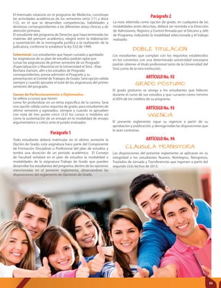 Parágrafo 1
Todo estudiante deberá matricular en el último semestre la
Opción de Grado, esta asignatura hace parte del Componente
de Formación Disciplinar o Profesional del plan de estudios y
tendrá una duración de un período académico. El Consejo
de Facultad señalará en el plan de estudios la modalidad o
modalidades de la asignatura Trabajo de Grado que pueden
desarrollar los estudiantes del programa, dentro de las opciones
mencionadas en el presente reglamento, observandose las
disposiciones del reglamento de Opciones de Grado.
ARTÍCULO No. 92
ARTÍCULO No. 93
GRADO PÓSTUMO
VIGENCIA
El grado póstumo se otorga a los estudiantes que fallecen
durante el curso de sus estudios y que cursaron como mínimo
el 60% de los créditos de su programa.
DOBLE TITULACIÓN.
Los estudiantes que cumplan con los requisitos establecidos
en los convenios con una determinada universidad extranjera
podrán obtener el título profesional tanto de la Universidad del
Sinú como de la otra institución.
ARTÍCULO No. 94
CLAUSULA TRANSITORIA
El presente reglamento sigue su vigencia a partir de su
aprobación y publicación, y derroga todas las disposiciones que
le sean contrarias.
Las disposiciones del presente reglamento se aplicaran en su
integridad a los estudiantes Nuevos, Reintegros, Reingresos,
Traslados de Jornada y Transferencias que ingresen a partir del
segundo ciclo lectivo de 2013.
El Internado rotatorio en el programa de Medicina, constituye
las actividades académicas de los semestres once (11) y doce
(12), en el que se desarrollan competencias, habilidades y
destrezas correespondientes a las diferentes áreas clínicas y de
atención primaria.
El estudiante del programa de Derecho que haya terminado las
materías del pensúm académico, elegirá entre la elaboración
y sustentación de la monografía jurídica o la realización de la
judicatura, conforme lo establece la ley 552 de 1999.
Coterminal: Los estudiantes que hayan cursado y aprobado
las asignaturas de su plan de estudios podrán optar por
cursar las asignaturas de primer semestre de un Posgrado
(Especialización o Maestría) en la Universidad el Sinú - Elías
Bechara Zainúm, afín a los estudios de Pregrado
correspondientes, previa admisión al Posgrado y su
presentación al Comité deTrabajos de Grado. Será opción válida
siempre y cuando apruebe el total de las asignaturas del primer
semestre del posgrado.
Cursos de Perfeccionamiento o Diplomados.
Se refiere a cursos que tienen
como fin profundizar en un tema específico de la carrera. Será
una opción válida como requisito de grado, para estudiantes de
último semestre y egresados, siempre y cuando se aprueben
con nota de tres punto cinco (3.5) los cursos o módulos así
como la sustentación de un ensayo en la modalidad de ensayo
argumentativo o crítico ante el jurado evaluador.
Parágrafo 2
La nota obtenida como opción de grado, en cualquiera de las
modalidades antes descritas, deberá ser remitida a la Dirección
de Admisiones, Registro y Control firmada por el Decano y Jefe
de Programa, indicando la modalidad seleccionada y el trabajo
realizado.
33
 