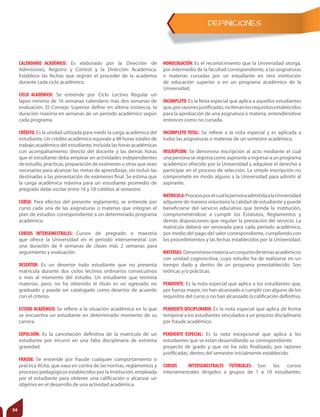 DEFINICIONES
CALENDARIO ACADÉMICO: Es elaborado por la Dirección de
Admisiones, Registro y Control y la Dirección Académica.
Establece las fechas que regirán el proceder de la academia
durante cada ciclo académico.
CICLO ACADÉMICO: Se entiende por Ciclo Lectivo Regular un
lapso mínimo de 16 semanas calendario más dos semanas de
evaluación. El Consejo Superior define en última instancia, la
duración máxima en semanas de un período académico según
cada programa.
CRÉDITO: Es la unidad utilizada para medir la carga académica del
estudiante. Un crédito académico equivale a 48 horas totales de
trabajo académico del estudiante, incluida las horas académicas
con acompañamiento directo del docente y las demás horas
que el estudiante deba emplear en actividades independientes
de estudio, practicas, preparación de exámenes u otras que sean
necesarias para alcanzar las metas de aprendizaje, sin incluir las
destinadas a las presentación de exámenes final. Se estima que
la carga académica máxima para un estudiante promedio de
pregrado debe oscilar entre 16 y 18 créditos al semestre.
CURSO: Para efectos del presente reglamento, se entiende por
curso cada una de las asignaturas o materias que integran el
plan de estudios correspondiente a un determinado programa
académico.
CURSOS INTERSEMESTRALES: Cursos de pregrado o maestría
que ofrece la Universidad en el período intersemestral con
una duración de 4 semanas de clases más 2 semanas para
seguimiento y evaluación.
DESERTOR: Es un desertor todo estudiante que no presenta
matrícula durante dos ciclos lectivos ordinarios consecutivos
o más al momento del estudio. Un estudiante que termina
materias, pero, no ha obtenido el título es un egresado no
graduado y puede ser catalogado como desertor de acuerdo
con el criterio.
ESTADO ACADÉMICO: Se refiere a la situación académica en la que
se encuentra un estudiante en determinado momento de su
carrera.
EXPULSIÓN: Es la cancelación definitiva de la matrícula de un
estudiante por incurrir en una falta disciplinaria de extrema
gravedad.
FRAUDE: Se entiende por fraude cualquier comportamiento o
práctica ilícita, que vaya en contra de las normas, reglamentos y
procesos pedagógicos establecidos por la Institución, empleada
por el estudiante para obtener una calificación o alcanzar un
objetivo en el desarrollo de una actividad académica.
HOMOLOGACIÓN: Es el reconocimiento que la Universidad otorga,
por intermedio de la facultad correspondiente, a las asignaturas
o materias cursadas por un estudiante en otra institución
de educación superior o en un programa académico de la
Universidad.
INCOMPLETO: Es la Nota especial que aplica a aquellos estudiantes
que,porrazonesjustificadas,nollenanlosrequisitosestablecidos
para la aprobación de una asignatura o materia, entendiéndose
entonces como no cursada.
INCOMPLETO TOTAL: Se refiere a la nota especial y es aplicada a
todas las asignaturas o materias de un semestre académico.
INSCRIPCIÓN: Se denomina inscripción al acto mediante el cual
unapersonaseregistracomoaspiranteaingresaraunprograma
académico ofrecido por la Universidad y adquiere el derecho a
participar en el proceso de selección. La simple inscripción no
compromete en modo alguno a la Universidad para admitir al
aspirante.
MATRICULA:ProcesoporelcuallapersonaadmitidaalaUniversidad
adquiere de manera voluntaria la calidad de estudiante y puede
beneficiarse del servicio educativo que brinda la institución,
comprometiéndose a cumplir los Estatutos, Reglamentos y
demás disposiciones que regulan la prestación del servicio. La
matrícula deberá ser renovada para cada período académico,
por medio del pago del valor correspondiente, cumpliendo con
los procedimientos y las fechas establecidos por la Universidad.
MATERIAS: Denomínesemateriaunconjuntodetemasacadémicos
con unidad cognoscitiva, cuyo estudio ha de realizarse en un
tiempo dado y dentro de un programa preestablecido. Son
teóricas y/o prácticas.
PENDIENTE: Es la nota especial que aplica a los estudiantes que,
por fuerza mayor, no han alcanzado a cumplir con alguno de los
requisitos del curso o no han alcanzado la calificación definitiva.
PENDIENTE DISCIPLINARIO: Es la nota especial que aplica de forma
temporal a los estudiantes vinculados a un proceso disciplinario
por fraude académico.
PENDIENTE ESPECIAL: Es la nota excepcional que aplica a los
estudiantes que se están desarrollando su correspondiente
proyecto de grado y que no ha sido finalizado, por razones
justificadas, dentro del semestre inicialmente establecido.
CURSOS INTERSEMESTRALES TUTORIALES: Son los cursos
intersemestrales dirigidos a grupos de 1 a 10 estudiantes.
34
 
