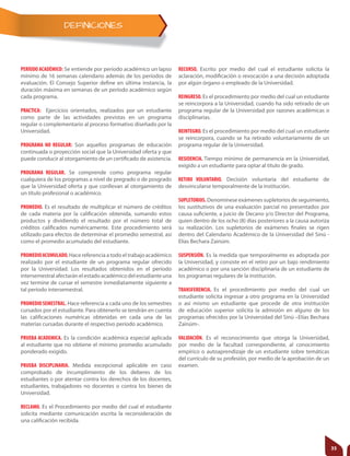 DEFINICIONES
PERÍODO ACADÉMICO: Se entiende por período académico un lapso
mínimo de 16 semanas calendario además de los períodos de
evaluación. El Consejo Superior define en última instancia, la
duración máxima en semanas de un período académico según
cada programa.
PRACTICA: Ejercicios orientados, realizados por un estudiante
como parte de las actividades previstas en un programa
regular o complementario al proceso formativo diseñado por la
Universidad.
PROGRAMA NO REGULAR: Son aquellos programas de educación
continuada o proyección social que la Universidad oferta y que
puede conducir al otorgamiento de un certificado de asistencia.
PROGRAMA REGULAR. Se comprende como programa regular
cualquiera de los programas a nivel de pregrado o de posgrado
que la Universidad oferta y que conllevan al otorgamiento de
un título profesional o académico.
PROMEDIO. Es el resultado de multiplicar el número de créditos
de cada materia por la calificación obtenida, sumando estos
productos y dividiendo el resultado por el número total de
créditos calificados numéricamente. Este procedimiento será
utilizado para efectos de determinar el promedio semestral, así
como el promedio acumulado del estudiante.
PROMEDIOACUMULADO. Hace referencia a todo el trabajo académico
realizado por el estudiante de un programa regular ofrecido
por la Universidad. Los resultados obtenidos en el período
intersemestralafectaránelestadoacadémicodelestudianteuna
vez termine de cursar el semestre inmediatamente siguiente a
tal período intersemestral.
PROMEDIOSEMESTRAL. Hace referencia a cada uno de los semestres
cursados por el estudiante. Para obtenerlo se tendrán en cuenta
las calificaciones numéricas obtenidas en cada una de las
materias cursadas durante el respectivo período académico.
PRUEBA ACADEMICA. Es la condición académica especial aplicada
al estudiante que no obtiene el mínimo promedio acumulado
ponderado exigido.
PRUEBA DISCIPLINARIA. Medida excepcional aplicable en caso
comprobado de incumplimiento de los deberes de los
estudiantes o por atentar contra los derechos de los docentes,
estudiantes, trabajadores no docentes o contra los bienes de
Universidad.
RECLAMO. Es el Procedimiento por medio del cual el estudiante
solicita mediante comunicación escrita la reconsideración de
una calificación recibida.
RECURSO. Escrito por medio del cual el estudiante solicita la
aclaración, modificación o revocación a una decisión adoptada
por algún órgano o empleado de la Universidad.
REINGRESO. Es el procedimiento por medio del cual un estudiante
se reincorpora a la Universidad, cuando ha sido retirado de un
programa regular de la Universidad por razones académicas o
disciplinarias.
REINTEGRO. Es el procedimiento por medio del cual un estudiante
se reincorpora, cuando se ha retirado voluntariamente de un
programa regular de la Universidad.
RESIDENCIA. Tiempo mínimo de permanencia en la Universidad,
exigido a un estudiante para optar al título de grado.
RETIRO VOLUNTARIO. Decisión voluntaria del estudiante de
desvincularse temporalmente de la institución.
SUPLETORIOS. Denomínese exámenes supletorios de seguimiento,
los sustitutivos de una evaluación parcial no presentados por
causa suficiente, a juicio de Decano y/o Director del Programa,
quien dentro de los ocho (8) días posteriores a la causa autoriza
su realización. Los supletorios de exámenes finales se rigen
dentro del Calendario Académico de la Universidad del Sinú -
Elías Bechara Zainúm.
SUSPENSIÓN. Es la medida que temporalmente es adoptada por
la Universidad, y consiste en el retiro por un bajo rendimiento
académico o por una sanción disciplinaria de un estudiante de
los programas regulares de la institución.
TRANSFERENCIA. Es el procedimiento por medio del cual un
estudiante solicita ingresar a otro programa en la Universidad
o así mismo un estudiante que procede de otra institución
de educación superior solicita la admisión en alguno de los
programas ofrecidos por la Universidad del Sinú –Elías Bechara
Zainúm-.
VALIDACIÓN. Es el reconocimiento que otorga la Universidad,
por medio de la facultad correspondiente, al conocimiento
empírico o autoaprendizaje de un estudiante sobre temáticas
del currículo de su profesión, por medio de la aprobación de un
examen.
35
 