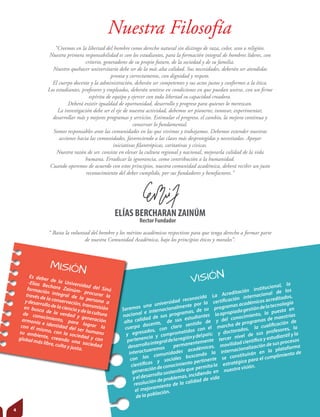“Creemos en la libertad del hombre como derecho natural sin distingo de raza, color, sexo o religión.
Nuestra primera responsabilidad es con los estudiantes, para la formación integral de hombres líderes, con
criterio, generadores de su propio futuro, de la sociedad y de su familia.
Nuestro quehacer universitario debe ser de la más alta calidad. Sus necesidades, deberán ser atendidas
pronta y correctamente, con dignidad y respeto.
El cuerpo docente y la administración, deberán ser competentes y sus actos justos y conformes a la ética.
Los estudiantes, profesores y empleados, deberán sentirse en condiciones en que puedan unirse, con un ﬁrme
espíritu de equipo y ejercer con toda libertad su capacidad creadora.
Deberá existir igualdad de oportunidad, desarrollo y progreso para quienes lo merezcan.
La investigación debe ser el eje de nuestra actividad, debemos ser pioneros; innovar, experimentar,
desarrollar más y mejores programas y servicios. Estimular el progreso, el cambio, la mejora continua y
conservar lo fundamental.
Somos responsables ante las comunidades en las que vivimos y trabajamos. Debemos extender nuestras
acciones hacia las comunidades, favoreciendo a las clases más desprotegidas y necesitadas. Apoyar
iniciativas ﬁlantrópicas, caritativas y cívicas.
Nuestra razón de ser, consiste en elevar la cultura regional y nacional, mejorarla calidad de la vida
humana. Erradicar la ignorancia, como contribución a la humanidad.
Cuando operemos de acuerdo con estos principios, nuestra comunidad académica, deberá recibir un justo
reconocimiento del deber cumplido, por sus fundadores y benefactores.”
Nuestra Filosofía
MISIÓN
VISIÓNEs deber de la Universidad del Sinú
-Elías Bechara Zainúm- procurar la
formación integral de la persona a
través de la conservación, transmisión
ydesarrollodelacienciaydelacultura
en busca de la verdad y generación
de conocimiento, para lograr la
armonía e identidad del ser humano
con él mismo, con la sociedad y con
su ambiente, creando una sociedad
global más libre, culta y justa.
Seremos una universidad reconocida
nacional e internacionalmente por la
alta calidad de sus programas, de su
cuerpo docente, de sus estudiantes
y egresados, con claro sentido de
pertenencia y comprometidos con el
desarrollointegraldelaregiónydelpaís;
interactuaremos permanentemente
con las comunidades académicas,
científicas y sociales buscando la
generacióndeconocimiento pertinente
yeldesarrollosostenibleque permitala
resolución de problemas, incidiendo en
el mejoramiento de la calidad de vida
de la población.
La Acreditación institucional, la
certificación internacional de los
programas académicos acreditados,
laapropiadagestióndelatecnología
y del conocimiento, la puesta en
marcha de programas de maestrías
y doctorados, la cualificación de
tercer nivel de sus profesores, la
movilidad científica y estudiantil y la
internacionalización de sus procesos
se constituirán en la plataforma
estratégica para el cumplimiento de
nuestra visión.
“ Basta la voluntad del hombre y los méritos académicos respectivos para que tenga derecho a formar parte
de nuestra Comunidad Académica, bajo los principios éticos y morales”.
ELÍAS BERCHARAN ZAINÚM
Rector Fundador
4
 