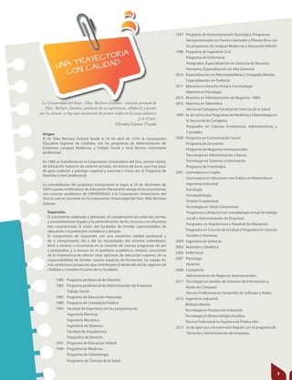 UNA TRAYECTORIA
CON CALIDAD:
Origen
El Dr. Elías Bechara Zainúm funda el 20 de abril de 1974, la Corporación
Educativa Superior de Córdoba, con los programas de Administración de
Empresas, Lenguas Modernas y Trabajo Social a nivel técnico intermedio
profesional.
En 1980 se transforma en la Corporación Universitaria del Sinú, primer Centro
de Educación Superior de carácter privado, sin ánimo de lucro, que hoy goza
de gran tradición y prestigio regional y nacional e inicia con el Programa de
Derecho a nivel profesional.
La consolidación del propósito institucional se logra el 29 de diciembre de
2004 cuando el Ministerio de Educación Nacional le otorga el reconocimiento
con carácter académico de UNIVERSIDAD a la Corporación Universitaria del
Sinú la cual se convierte en la Corporación Universidad del Sinú -Elías Bechara
Zainúm-.
1997 Programa de Instrumentación Quirúrgica. Programas
Semipresenciales en Puerto Libertador y Planeta Rica con
los programas de Lenguas Modernas y Educación Infantil
1998 Programa de Ingeniería Civil
Programa de Enfermería
Postgrados, Especialización en Gerencia de Recursos
Humanos, Especialización en Alta Gerencia
2010 Especialización en Odontopediatría y Ortopedia Maxilar,
Especialización en Pediatría
2011 Maestría en Derecho Penal y Criminología
Maestría en Psicología
2015 Maestría en Administración de Negocios - MBA
2016 Maestría en Telemática
Seccional Cartagena Facultad de Ciencias de la Salud
1999 Se da inicio a los Programas de Medicina y Odontología en
l la Seccional de Cartagena.
Posgrados en Ciencias Económicas, Administrativas y
Contables
2000 Programa en Comunicación Social
Programa de Economía
Programa de Negocios Internacionales
Tecnología en Administración y Banca
Tecnología en Sistemas e Información
Programa de Fisioterapia
2001 Licenciatura en Inglés
Licenciatura en Educación con Énfasis en Matemáticas
Ingeniería Industrial
Psicología
Fonoaudiología
Terapia Ocupacional
Tecnología en Salud Comunitaria
Programas a distancia con metodología virtual de trabajo
social y Administración de Empresas
Posgrados en Arquitectura y Facultad de Educación,
Posgrados en Ciencias de la Salud y Posgrados en Ciencias
Sociales y Humanas
2004 Ingeniería de Sistemas
2005 Nutrición y Dietética
2006 Enfermería
2007 Psicología
Derecho
2008 Contaduría
Administración de Negocios Internacionales
2011 Tecnología en Gestión de Sistemas de Información y
Redes de Cómputo
Técnico Profesional en Desarrollo de Software y Redes
2013 Ingeniería Industrial
Biología Marina
Tecnología en Producción Industrial
Tecnología en Biotecnología Acuática
Técnica Profesional en logística de Producción
2013 Se da apertura a la extensión Bogotá con el programa de
Derecho y Administración de Empresas.
La Universidad del Sinú - Elías Bechara Zainúm - creación personal de
Elías Bechara Zainúm, producto de su experiencia, sabiduría y pasión
por la ciencia, es hoy una institución de primer orden en la costa atlántica
y en el país.
Hernán Gómez Pineda
Expansión
El crecimiento ordenado y planeado, el cumplimiento de todas las normas
y procedimientos legales y la administración de los recursos con eficiencia
han caracterizado la visión del fundador de brindar oportunidades de
educación a la población cordobesa y del país.
El compromiso de responder con una excelente calidad profesoral y
de ir interpretando día a día las necesidades del entorno colombiano,
llevó a Unisinú a incursionar en la creación de nuevos programas de pre
y postgrados, y a innovar en el quehacer académico. Unisinú, consciente
de la importancia de ofrecer otras opciones de educación superior, de su
responsabilidad de brindar nuevos espacios de formación, ha creado los
más ambiciosos proyectos que contribuyen al desarrollo de las regiones de
Córdoba y cristaliza el sueño de su fundador.
1980 Programa profesional de Derecho
1983 Programa profesional de Administración de Empresas
Trabajo Social
1985 Programa de Educación Preescolar
1989 Programa de Contaduría Publica
1994 Facultad de Ingeniería con los programas de:
Ingeniería Eléctrica
Ingeniería Mecánica
Ingeniería de Sistemas
Facultad de Arquitectura
Posgrados de Derecho
1995 Programa de Educación Infantil
1996 Programa de Medicina
Programa de Odontología
Posgrados de Ciencias de la Salud
5
 