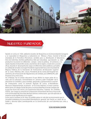 NUESTRO FUNDADOR
Nacido en Lorica en 1920, adelantó estudios de Bioquímica en laUniversidaddeCartagena
y se especializó en Bioquímica y Laboratorio en México y Texas. Inventó la fórmula
retardada de la Penicilina (Pensolvox), vendida para su distribución al laboratorio
Own de Colombia. Hombre polifacético, líder por naturaleza, que durante su vida
productiva incursionó en diferentes campos como la política, el comercio y la
salud; impulsó el desarrollo social y económico de la región, a través de su accion
eficaz, durante el desempeño de cargos en diferentes entes públicos y privados
en calidad de Senador, Concejal, Presidente regional del Sena, de la Sociedad de
Mejoras Públicas, de la Asociación de Instituciones de Educación Superior
de la Costa Atlántica, (dos veces), Presidente de las Juntas del Hospital San
Jerónimo, de la Asociación de Algodoneros de Córdoba, de COMFACOR y del
Proyecto Urrá, entre otros.
Sin embargo, fue al campo educativo al que dedicó la mayor parte de su
vida y de sus esfuerzos, convirtiéndose en pionero y pilar invaluable de la
educación en Córdoba y para Córdoba, apoyando y gestionando la creación
de instituciones como el Instituto Agrícola de Lorica, el Bachillerato
Nocturno Departamental, el primero en la Costa Atlántica, el Inem Lorenzo
María Lleras, el Colegio Cecilia de Lleras, la Universidad Nacional de Córdoba (de
la que fue rector dos veces) y la Corporación Educativa Superior de Córdoba
CESCO, que luego se convirtió en Corporación Universitaria del Sinú y hoy en día
es la Universidad del Sinú-Elías Bechara Zainúm, instituciones que han ejercido un
impacto social significativo en la región.
Como pocos hombres el Dr. Elías, ha podido gozar en vida del reconocimiento que la
sociedad cordobesa y la comunidad colombiana en general, han hecho en razón de su
loable y altruista labor, contribuyendo en la construcción de una Colombia más culta y
más justa.
ELÍAS BECHARA ZAINÚM
6
 