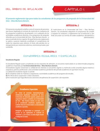 CAPÍTULO I.
ARTÍCULO No. 1
ARTÍCULO No. 3
ARTÍCULO No. 2
El Estamento estudiantil se define como el conjunto de personas
que tienen legalizado el contrato de matrícula en cualquiera de
los programas académicos de pregrado o en cualquiera de las
actividades académicas distintas a los programas de pregrado
ofrecidos por la Universidad del Sinú - Elías Bechara Zainúm - y
para un período lectivo vigente. De igual forma este reglamento
se aplica a quienes habiendo acreditado el cumplimiento de
todos los requisitos para obtener el título sólo pendan de su
otorgamiento por ceremonia solemne, ceremonia privada o por
ventanilla.
Estudiante Regular
Es Estudiante Regular quien cumpliendo con los requisitos de admisión, se encuentra matriculado en un determinado programa
académico impartido por la Universidad del Sinú – Elías Bechara Zainúm.
El Estudiante regular conservará su calidad de tal, mientras se encuentre vigente su matrícula o esté cursando alguna materia o
asignatura, práctica profesional u otra actividad académica pendiente del período académico en que fuere inscrita.
La calidad de estudiante regular se pierde:
a) Al completar todas las materias o asignaturas o actividades académicas del programa de estudio.
b) Por efecto de la suspensión o retiro voluntario.
c) Por resolución que haga efectiva las sanciones disciplinarias de suspensión o de expulsión.
Al matricularse en la Universidad del Sinú – Elías Bechara
Zainúm-, los estudiantes adquieren el compromiso de cumplir
y respetar los estatutos y reglamentos de la institución y, por
ende, de acatar sus normas de orden académico, disciplinario y
administrativo.
ESTUDIANTES REGULARES Y ESPECIALES
Por virtud de convenios interinstitucionales
debidamente legalizados, estudiantes de otras
instituciones de educación superior podrán cursar
asignaturas teóricas o prácticas en la Universidad
del Sinú - Elías Bechara Zainúm. En estos casos
no se considerarán estudiantes regulares, no
recibirán título de la Universidad y se denominarán
estudiantesespeciales.
Parágrafo.- La Universidad no contempla y no
permite en sus reglamentos la condición de
“asistentes” y, por lo tanto, no existe ningún vínculo
niobligaciónconéstos.
Estudiantes Especiales
DEL ÁMBITO DE APLICACIÓN
El presente reglamento rige para todos los estudiantes de los programas de pregrado de la Universidad del
Sinú – Elías Bechara Zainúm.
7
 