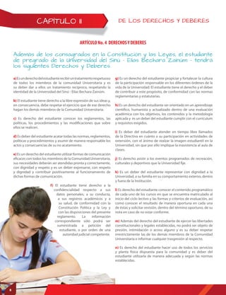 CAPÍTULO II DE LOS DERECHOS Y DEBERES
ARTÍCULO No. 4 DERECHOSY DEBERES
Además de los consagrados en la Constitución y las Leyes, el estudiante
de pregrado de la Universidad del Sinú – Elías Bechara Zainúm – tendrá
los siguientes Derechos y Deberes.
a)Esunderechodelestudianterecibiruntratamientorespetuoso
de todos los miembros de la comunidad Universitaria y es
su deber dar a ellos un tratamiento recíproco, respetando la
identidad de la Universidad del Sinú - Elías Bechara Zainúm.
b) El estudiante tiene derecho a la libre expresión de sus ideas y,
en consecuencia, debe respetar el ejercicio que de ese derecho
hagan los demás miembros de la Comunidad Universitaria.
c) Es derecho del estudiante conocer los reglamentos, las
políticas, los procedimientos y las modificaciones que sobre
ellos se realicen.
d) Es deber del estudiante acatar todas las normas, reglamentos,
políticas y procedimientos y asumir de manera responsable los
actos y consecuencias de su no acatamiento.
e) Es un derecho del estudiante utilizar formas de comunicación
eficaces con todos los miembros de la Comunidad Universitaria,
sus necesidades deberán ser atendidas pronta y correctamente,
con dignidad y respeto y es un deber expresarse, con respeto
y dignidad y contribuir positivamente al funcionamiento de
dichas formas de comunicación.
f) El estudiante tiene derecho a la
confidencialidad respecto a sus
datos personales, a su conducta,
a sus registros académicos y a
su salud, de conformidad con la
Constitución Política y la Ley y
con las disposiciones del presente
reglamento. La información
correspondiente sólo podrá ser
suministrada a petición del
estudiante, o por orden de una
autoridad judicial competente.
g) Es un derecho del estudiante propiciar y fortalecer la cultura
de la participación responsable en los diferentes órdenes de la
vida de la Universidad. El estudiante tiene el derecho y el deber
de contribuir a este propósito, de conformidad con las normas
reglamentarias y estatutarias.
h) Es un derecho del estudiante ser orientado en un aprendizaje
científico, humanista y actualizado dentro de una evaluación
académica con los objetivos, los contenidos y la metodología
aplicada y es un deber del estudiante cumplir con el currículum
y requisitos exigidos.
i) Es deber del estudiante atender en tiempo libre llamados
de la Directiva en cuánto a su participación en actividades de
extensión, con el ánimo de realzar la imagen estudiantil en la
Universidad, sin que por ello implique la inasistencia al aula de
clases.
j) Es derecho asistir a los eventos programados de recreación,
culturales y deportivos que la Universidad fije.
k) Es un deber del estudiante representar con dignidad a la
Universidad, a su familia en su comportamiento externo, dentro
y fuera de la Institución.
l) Es derecho del estudiante conocer el contenido programático
de cada uno de los cursos en que se encuentra matriculado al
inicio del ciclo lectivo y las formas y criterios de evaluación, así
como conocer el resultado de manera oportuna en cada una
de éstas y solicitar revisión, dentro del término oportuno, de su
nota en caso de no estar conforme.
m) Además del derecho del estudiante de ejercer las libertades
constitucionales y legales establecidas, no podrá ser objeto de
presión, intimidación o acoso alguno y es su deber respetar
irrestrictamente las de los demás miembros de la Comunidad
Universitaria e informar cualquier trasgresión al respecto.
n) Es derecho del estudiante hacer uso de todos los servicios
y planta física dispuesta para la comunidad y es deber del
estudiante utilizarla de manera adecuada y según las normas
establecidas.
8
 