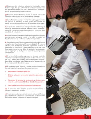 o) Es derecho del estudiante solicitar los certificados a que
hubiese lugar, los que solamente le serán expedidos si se
encuentra a paz y salvo por todo concepto con la Institución,
previo pago de los derechos pecuniarios.
p) Es deber del estudiante no incurrir en Fraude y/o fraude
informático, en ninguna de sus actividades académicas.
q)Elestudiantetienederechoabeneficiarseactivayplenamente
del proceso de estudio y el deber de no obstaculizarlo en
perjuicio de los demás miembros de la Comunidad Universitaria.
r) El estudiante tiene derecho a exigir calidad académica y el
deber de mantener un alto nivel académico en la Institución,
debiendo cumplir con todas las obligaciones inherentes a su
condición de estudiante.
s)Esderechodelestudianteelqueselecalifiqueacadémicamente
de una manera justa y así mismo, es su deber no incurrir en
fraudes en su trabajo académico y/o fraude informático.
t) El estudiante tiene el derecho de ser oído en caso de una falta
disciplinaria o situaciones académicas, ser juzgado de manera
objetiva, clara e imparcial, a solicitar y presentar pruebas, a
defenderse, a controvertir e interponer recursos a que haya
lugar y así mismo, tiene el deber de acatar las sanciones que
se le impongan al final por las autoridades competentes
universitarias.
u) Es un derecho del estudiante procurar su bienestar haciendo
uso adecuado de los servicios que la Universidad del Sinú – Elías
Bechara Zainúm-, dentro de sus posibilidades, puede ofrecerle.
Es su deber contribuir al buen funcionamiento, al desarrollo y a
la buena prestación de estos servicios.
v) El estudiante tiene derecho a recibir estímulos cuando el
Consejo Superior lo apruebe en los siguientes casos:
• Rendimiento académico destacado.
• Brillante actuación en eventos culturales, deportivos o
cívicos.
• Alto grado de sentido de pertenencia y altruismo con
respecto a la Universidad del Sinú - Elías Bechara Zainúm.
• Participación en semilleros y proyectos investigativos.
w) El estudiante tiene derecho a recibir reconocimiento y
respeto al derecho a la igualdad.
x)Esdeberdelestudiantematricularseenlasfechasestablecidas
por la Institución, y el derecho a pertenecer al establecimiento
estudiantil, una vez cumplidos los requisitos exigidos.
9
 