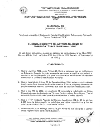 ͡
͡
:::TF:P″
:NST:TUC10N DE EDuCAC:ON SUPER:OR
Estab!ecimiento p6blico adscrito al Ministerio de Educaci6n Nacional
NIT 800 173 719 0
www itfip.edu.co
lNSTITUTO TOLIMENSE DE FORMACION TECNICA PROFESiONAL
“:TFIP"
ACUERDO No.018
(Noviembre 17 de 2015)
Por el cual se expide el Reglamento Estudiantil dellnstituto丁 olimense de Forrnaci6n
Tё cnica Profesional“ ITFIP".
EL CONSEJO DIRECTiVO DELiNSTITUTO TOLIMENSE DE
FORMAC10N TECN:CA PROFES10NAL“ !TFIP"
En uso de sus atribuciones legales,en especiallas conferidas porla ley 30 de 1992,
Decreto 489 de 1998,Ley 749 de 2002,Ley l188 de 2008,Decreto 1075 de rnayo 26
de 2015,y
CONSIDERANDO
Que la Ley 30 de 1992, en su Articulo 29, literal a) establece que las instituciones
de Educacion Superior tendr6n autonomia para darse y modificar sus estatutos;
sefralando en su par6grafo que para la modificacion de estatutos se requiere
notificacion al Ministerio de Educaci6n Nacional.
Que el literal d) del Articulo 76 del Decreto 489 de 1998, sefrala como funcion de
los Consejos Directivos de los Establecimientos P0blicos, adoptar y modificar sus
propios estatutos internos, conforme a sus actos de creacion o reestructuracion.
Que la Ley 749 de 2002, en su Articulo 14 contempla la redefinicion por Ciclos
Propedeuticos de las lnstituciones T6cnicas Profesionales y Tecnologicas. Y en el
Articulo 6 fija las condiciones para la Articulaci6n con la Media T6cnica.
Que el lTFlP, mediante Acuerdo del Consejo Acad6mico 004 del 26 de abril de
2.005 tomo la determinacion de redefinirse por ciclos propedeuticos y fijar los
criterios para la Articulacion con la Media T6cnica.
Que el Decreto 1075 de mayo 26 de 2015, por medio del cual se expide el Decreto
Unico Reglamentario del Sector Educacioni'.
CALLE 18 CARRERA l⊇ BARR10 ARKABAL(EI ESPINAL― TOLIMA)
TELS(8)2483501‐ 2483503-2480014-2480110 FAX:2483502-AA 087
η ιИttAPOR υAIA EDυ CACrOⅣ sυ PFR′ OR CO″ CД ι′DДD″
2
3.
4
5
Pdgina 1 de 31
 