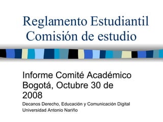 Reglamento Estudiantil  Comisión de estudio Informe Comité Académico Bogotá, Octubre 30 de 2008 Decanos Derecho, Educación y Comunicación Digital Universidad Antonio Nariño 