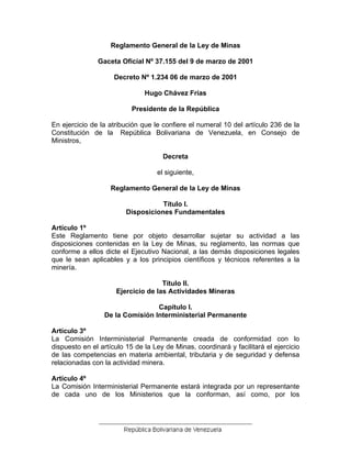 Reglamento General de la Ley de Minas 
Gaceta Oficial Nº 37.155 del 9 de marzo de 2001 
Decreto Nº 1.234 06 de marzo de 2001 
Hugo Chávez Frías 
Presidente de la República 
En ejercicio de la atribución que le confiere el numeral 10 del artículo 236 de la Constitución de la República Bolivariana de Venezuela, en Consejo de Ministros, 
Decreta 
el siguiente, 
Reglamento General de la Ley de Minas 
Título I. 
Disposiciones Fundamentales 
Artículo 1º 
Este Reglamento tiene por objeto desarrollar sujetar su actividad a las disposiciones contenidas en la Ley de Minas, su reglamento, las normas que conforme a ellos dicte el Ejecutivo Nacional, a las demás disposiciones legales que le sean aplicables y a los principios científicos y técnicos referentes a la minería. 
Título II. 
Ejercicio de las Actividades Mineras 
Capítulo I. 
De la Comisión Interministerial Permanente 
Artículo 3º 
La Comisión Interministerial Permanente creada de conformidad con lo dispuesto en el artículo 15 de la Ley de Minas, coordinará y facilitará el ejercicio de las competencias en materia ambiental, tributaria y de seguridad y defensa relacionadas con la actividad minera. 
Artículo 4º 
La Comisión Interministerial Permanente estará integrada por un representante de cada uno de los Ministerios que la conforman, así como, por los 
 