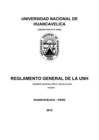 UNIVERSIDAD NACIONAL DE
HUANCAVELICA
(CREADA POR LEY N° 25265)
REGLAMENTO GENERAL DE LA UNH
APROBADO CON RESOLUCIÓN N° 1295-2015-CU-UNH.
18/12/2015
HUANCAVELICA – PERÚ
2015
 