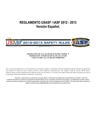 REGLAMENTO USASF / IASF 2012 - 2013
Versión Español.
FEDERACIÓN DE ALL STARS DE ESTADOS UNIDOS Y
FEDERACION INTERNACIONAL DE ALL STARS
PARA CLUBES ALL STARS DE PORRISMO.
Nota. a nivel Latinoamericano se acordó mantener los términos en inglés, sin embargo se han ido adjuntando algunos términos en español que
son utilizados en diferentes países, algunos elementos tienen diferentes interpretaciones. Por ejemplo, rueda de Carreta, Media Luna o
Voltereta tienen el mismo significado para diferentes países, por tal motivo si en tu país existe algun termino que deba de agregar para efectos
de una mejor interpretación puedes comunicarte con nosotros.
El glosario y definiciones a continuación son para utilizar y comprender los reglamentos de Seguridad de la USASF – IASF. No
pretenden favorecer los sistemas de juzgamiento implementados por las compañías productoras de eventos. Los reglamentos podrían cambiar
durante el período de vigencia por motivos de seguridad a discreción del comité de reglamentos de la USASF . Se recomienda estar revisando la
página de Internet www.USASFRULES.com semanalmente para aclaraciones.
 