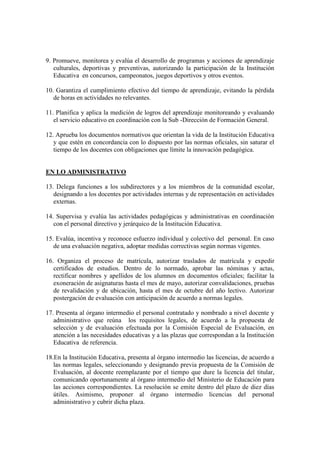 9. Promueve, monitorea y evalúa el desarrollo de programas y acciones de aprendizaje
   culturales, deportivas y preventivas, autorizando la participación de la Institución
   Educativa en concursos, campeonatos, juegos deportivos y otros eventos.

10. Garantiza el cumplimiento efectivo del tiempo de aprendizaje, evitando la pérdida
   de horas en actividades no relevantes.

11. Planifica y aplica la medición de logros del aprendizaje monitoreando y evaluando
   el servicio educativo en coordinación con la Sub -Dirección de Formación General.

12. Aprueba los documentos normativos que orientan la vida de la Institución Educativa
   y que estén en concordancia con lo dispuesto por las normas oficiales, sin saturar el
   tiempo de los docentes con obligaciones que límite la innovación pedagógica.


EN LO ADMINISTRATIVO

13. Delega funciones a los subdirectores y a los miembros de la comunidad escolar,
   designando a los docentes por actividades internas y de representación en actividades
   externas.

14. Supervisa y evalúa las actividades pedagógicas y administrativas en coordinación
   con el personal directivo y jerárquico de la Institución Educativa.

15. Evalúa, incentiva y reconoce esfuerzo individual y colectivo del personal. En caso
   de una evaluación negativa, adoptar medidas correctivas según normas vigentes.

16. Organiza el proceso de matrícula, autorizar traslados de matrícula y expedir
   certificados de estudios. Dentro de lo normado, aprobar las nóminas y actas,
   rectificar nombres y apellidos de los alumnos en documentos oficiales; facilitar la
   exoneración de asignaturas hasta el mes de mayo, autorizar convalidaciones, pruebas
   de revalidación y de ubicación, hasta el mes de octubre del año lectivo. Autorizar
   postergación de evaluación con anticipación de acuerdo a normas legales.

17. Presenta al órgano intermedio el personal contratado y nombrado a nivel docente y
   administrativo que reúna los requisitos legales, de acuerdo a la propuesta de
   selección y de evaluación efectuada por la Comisión Especial de Evaluación, en
   atención a las necesidades educativas y a las plazas que correspondan a la Institución
   Educativa de referencia.

18.En la Institución Educativa, presenta al órgano intermedio las licencias, de acuerdo a
   las normas legales, seleccionando y designando previa propuesta de la Comisión de
   Evaluación, al docente reemplazante por el tiempo que dure la licencia del titular,
   comunicando oportunamente al órgano intermedio del Ministerio de Educación para
   las acciones correspondientes. La resolución se emite dentro del plazo de diez días
   útiles. Asimismo, proponer al órgano intermedio licencias del personal
   administrativo y cubrir dicha plaza.
 