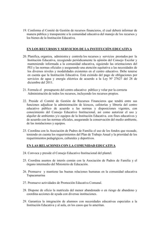 19. Conforma el Comité de Gestión de recursos financieros, el cual deberá informar de
   manera pública y transparente a la comunidad educativa del manejo de los recursos y
   los bienes de la Institución Educativa.


  EN LOS RECURSOS Y SERVICIOS DE LA INSTITUCIÓN EDUCATIVA

20. Planifica, organiza, administra y controla los recursos y servicios prestados por la
    Institución Educativa, recogiendo periódicamente la opinión del Consejo Escolar y
    manteniendo informada a la comunidad educativa, siguiendo las orientaciones del
    PEI y las normas oficiales y asegurando una atención equitativa a las necesidades de
    los diversos niveles y modalidades existentes en el centro educativo. Debe tenerse
    en cuenta que la Institución Educativa. Está eximido del pago de obligaciones por
    servicios de agua y energía eléctrica de acuerdo a la Ley Nª 27627 del 28 de
    diciembre del 2011.

21. Formula el presupuesto del centro educativo público y velar por la correcta
    Administración de todos los recursos, incluyendo los recursos propios.

22. Preside el Comité de Gestión de Recursos Financieros que tendrá entre sus
   funciones adjudicar la administración de kioscos, cafeterías y librería del centro
   educativo público de acuerdo a las normas y disposiciones vigentes, con
   conocimiento del Consejo Educativo Institucional, así como autorizar el uso y
   alquiler de ambientes y/o equipos de la Institución Educativa. con fines educativos y
   de acuerdo con las normas oficiales, asegurando la conservación del medio ambiente,
   de las instalaciones y equipos.

23. Coordina con la Asociación de Padres de Familia el uso de los fondos que recaude,
   teniendo en cuenta los requerimientos del Plan de Trabajo Anual y la prioridad de los
   requerimientos pedagógicos, culturales y deportivos.

  EN LAS RELACIONES CON LA COMUNIDAD EDUCATIVA

24. Convoca y preside el Consejo Educativo Institucional del plantel.

25. Coordina asuntos de interés común con la Asociación de Padres de Familia y el
   órgano intermedio del Ministerio de Educación.

26. Promueve y mantiene las buenas relaciones humanas en la comunidad educativa
   Tupacamarina

27. Promueve actividades de Promoción Educativa Comunal.

28. Dispone de oficio la matrícula del menor abandonado o en riesgo de abandono y
   coordina acciones de ayuda con diversas instituciones.

29. Garantiza la integración de alumnos con necesidades educativas especiales a la
   Institución Educativa y al aula, en los casos que lo ameritan.
 