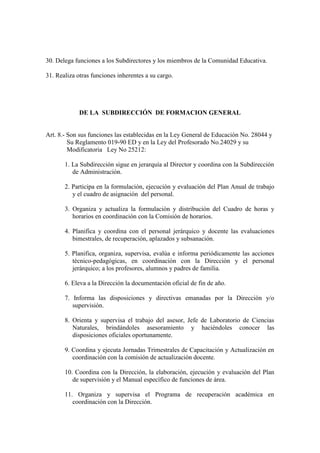 30. Delega funciones a los Subdirectores y los miembros de la Comunidad Educativa.

31. Realiza otras funciones inherentes a su cargo.




             DE LA SUBDIRECCIÓN DE FORMACION GENERAL


Art. 8.- Son sus funciones las establecidas en la Ley General de Educación No. 28044 y
         Su Reglamento 019-90 ED y en la Ley del Profesorado No.24029 y su
         Modificatoria Ley No 25212:

       1. La Subdirección sigue en jerarquía al Director y coordina con la Subdirección
          de Administración.

       2. Participa en la formulación, ejecución y evaluación del Plan Anual de trabajo
          y el cuadro de asignación del personal.

       3. Organiza y actualiza la formulación y distribución del Cuadro de horas y
          horarios en coordinación con la Comisión de horarios.

       4. Planifica y coordina con el personal jerárquico y docente las evaluaciones
          bimestrales, de recuperación, aplazados y subsanación.

       5. Planifica, organiza, supervisa, evalúa e informa periódicamente las acciones
          técnico-pedagógicas, en coordinación con la Dirección y el personal
          jerárquico; a los profesores, alumnos y padres de familia.

       6. Eleva a la Dirección la documentación oficial de fin de año.

       7. Informa las disposiciones y directivas emanadas por la Dirección y/o
          supervisión.

       8. Orienta y supervisa el trabajo del asesor, Jefe de Laboratorio de Ciencias
          Naturales, brindándoles asesoramiento y haciéndoles conocer las
          disposiciones oficiales oportunamente.

       9. Coordina y ejecuta Jornadas Trimestrales de Capacitación y Actualización en
          coordinación con la comisión de actualización docente.

       10. Coordina con la Dirección, la elaboración, ejecución y evaluación del Plan
          de supervisión y el Manual específico de funciones de área.

       11. Organiza y supervisa el Programa de recuperación académica en
          coordinación con la Dirección.
 