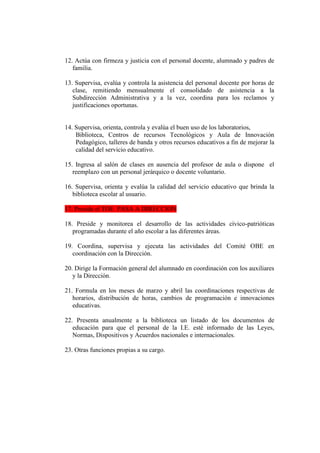 12. Actúa con firmeza y justicia con el personal docente, alumnado y padres de
   familia.

13. Supervisa, evalúa y controla la asistencia del personal docente por horas de
   clase, remitiendo mensualmente el consolidado de asistencia a la
   Subdirección Administrativa y a la vez, coordina para los reclamos y
   justificaciones oportunas.


14. Supervisa, orienta, controla y evalúa el buen uso de los laboratorios,
    Biblioteca, Centros de recursos Tecnológicos y Aula de Innovación
    Pedagógico, talleres de banda y otros recursos educativos a fin de mejorar la
    calidad del servicio educativo.

15. Ingresa al salón de clases en ausencia del profesor de aula o dispone el
   reemplazo con un personal jerárquico o docente voluntario.

16. Supervisa, orienta y evalúa la calidad del servicio educativo que brinda la
   biblioteca escolar al usuario.

17. Preside el TOE PASA A DIRECCION

18. Preside y monitorea el desarrollo de las actividades cívico-patrióticas
   programadas durante el año escolar a las diferentes áreas.

19. Coordina, supervisa y ejecuta las actividades del Comité OBE en
   coordinación con la Dirección.

20. Dirige la Formación general del alumnado en coordinación con los auxiliares
   y la Dirección.

21. Formula en los meses de marzo y abril las coordinaciones respectivas de
   horarios, distribución de horas, cambios de programación e innovaciones
   educativas.

22. Presenta anualmente a la biblioteca un listado de los documentos de
   educación para que el personal de la I.E. esté informado de las Leyes,
   Normas, Dispositivos y Acuerdos nacionales e internacionales.

23. Otras funciones propias a su cargo.
 