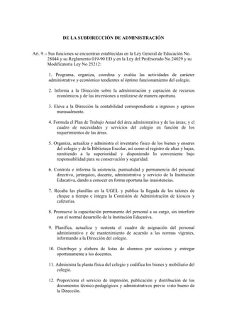 DE LA SUBDIRECCIÓN DE ADMINISTRACIÓN


Art. 9 .- Sus funciones se encuentran establecidas en la Ley General de Educación No.
         28044 y su Reglamento 019-90 ED y en la Ley del Profesorado No.24029 y su
         Modificatoria Ley No 25212:

        1. Programa, organiza, coordina y evalúa las actividades de carácter
        administrativo y económico tendientes al óptimo funcionamiento del colegio.

        2. Informa a la Dirección sobre la administración y captación de recursos
            económicos y de las inversiones a realizarse de manera oportuna.

        3. Eleva a la Dirección la contabilidad correspondiente a ingresos y egresos
            mensualmente.

        4. Formula el Plan de Trabajo Anual del área administrativa y de las áreas; y el
            cuadro de necesidades y servicios del colegio en función de los
            requerimientos de las áreas.

        5. Organiza, actualiza y administra el inventario físico de los bienes y enseres
            del colegio y de la Biblioteca Escolar, así como el registro de altas y bajas,
            remitiendo a la superioridad y disponiendo lo conveniente bajo
            responsabilidad para su conservación y seguridad.

        6. Controla e informa la asistencia, puntualidad y permanencia del personal
            directivo, jerárquico, docente, administrativo y servicio de la Institución
            Educativa, dando a conocer en forma oportuna las inasistencias.

        7. Recaba las planillas en la UGEL y publica la llegada de los talones de
            cheque a tiempo e integra la Comisión de Administración de kioscos y
            cafeterías.

        8. Promueve la capacitación permanente del personal a su cargo, sin interferir
            con el normal desarrollo de la Institución Educativa.

        9. Planifica, actualiza y sustenta el cuadro de asignación del personal
            administrativo y de mantenimiento de acuerdo a las normas vigentes,
            informando a la Dirección del colegio.

        10. Distribuye y elabora de listas de alumnos por secciones y entregar
            oportunamente a los docentes.

        11. Administra la planta física del colegio y codifica los bienes y mobiliario del
            colegio.

        12. Proporciona el servicio de impresión, publicación y distribución de los
            documentos técnico-pedagógicos y administrativos previo visto bueno de
            la Dirección.
 