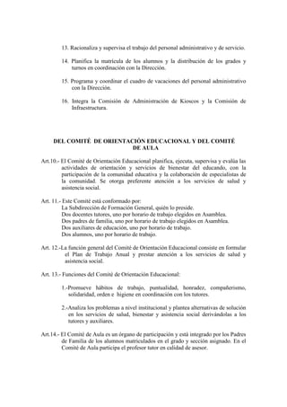 13. Racionaliza y supervisa el trabajo del personal administrativo y de servicio.

        14. Planifica la matrícula de los alumnos y la distribución de los grados y
            turnos en coordinación con la Dirección.

        15. Programa y coordinar el cuadro de vacaciones del personal administrativo
            con la Dirección.

        16. Integra la Comisión de Administración de Kioscos y la Comisión de
            Infraestructura.




     DEL COMITÉ DE ORIENTACIÓN EDUCACIONAL Y DEL COMITÉ
                           DE AULA

Art.10.- El Comité de Orientación Educacional planifica, ejecuta, supervisa y evalúa las
         actividades de orientación y servicios de bienestar del educando, con la
         participación de la comunidad educativa y la colaboración de especialistas de
         la comunidad. Se otorga preferente atención a los servicios de salud y
         asistencia social.

Art. 11.- Este Comité está conformado por:
          La Subdirección de Formación General, quién lo preside.
          Dos docentes tutores, uno por horario de trabajo elegidos en Asamblea.
          Dos padres de familia, uno por horario de trabajo elegidos en Asamblea.
          Dos auxiliares de educación, uno por horario de trabajo.
          Dos alumnos, uno por horario de trabajo.

Art. 12.-La función general del Comité de Orientación Educacional consiste en formular
          el Plan de Trabajo Anual y prestar atención a los servicios de salud y
          asistencia social.

Art. 13.- Funciones del Comité de Orientación Educacional:

        1.-Promueve hábitos de trabajo, puntualidad, honradez, compañerismo,
           solidaridad, orden e higiene en coordinación con los tutores.

        2.-Analiza los problemas a nivel institucional y plantea alternativas de solución
           en los servicios de salud, bienestar y asistencia social derivándolas a los
           tutores y auxiliares.

Art.14.- El Comité de Aula es un órgano de participación y está integrado por los Padres
         de Familia de los alumnos matriculados en el grado y sección asignado. En el
         Comité de Aula participa el profesor tutor en calidad de asesor.
 