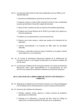 Art.15.- Las funciones del Comité de Aula están establecidas en la Ley 28628 y en el
         DS 004-2006-ED:

        1. Caracteriza la problemática y prioriza las acciones en el aula.

        2. Programa, ejecuta y evalúa el Plan Anual del Comité de Aula, considerando
        acciones que permitan el desarrollo integral del educando.

        3. Apoya al tutor y profesor de aula en el proceso de enseñanza-aprendizaje.

        4. Colabora con la Junta Directiva de la APAFA en el logro de los objetivos y
           funciones propuestas.

        5. Colabora con el mantenimiento y conservación del aula.

        6. Propicia con el tutor normas y valores que ayuden en la formación de los
           educandos.

        7. Informa semestralmente a la Comisión de OBE sobre las actividades
           realizadas.

        8. Promueve y desarrolla acciones de apoyo al profesor en el aspecto cultural,
           social, deportivo y cívico-patriótico.


Art. 16.- El Comité de Orientación Educacional depende de la Subdirección de
        Formación General y será elegida de preferencia en la primera asamblea del
        mes de marzo.

Art. 17.- La Dirección, Subdirección de Formación General y el Comité de Orientación
         Educacional tienen igual responsabilidad en el funcionamiento de estos
         servicios con el apoyo de los diferente estamentos del Institución Educativo.



   DE LA JEFATURA DE LABORATORIO DE CIENCIA TECNOLOGIA Y
                          AMBIENTE


Art. 18.- Depende de la Subdirección de Formación General, en lo Técnico-Pedagógico
         y de la Subdirección de Administración en cuanto al material del laboratorio.

Art. 19.- Funciones de la Jefatura de Laboratorio:

        1. Planifica, organiza, orienta, supervisa y evalúa el proceso de enseñanza-
           aprendizaje en el laboratorio.

        2. Participa en la elaboración y ejecución del Plan Anual de Trabajo de
           supervisión y el manual específico de funciones de su competencia.
 