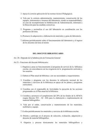 3. Apoya la correcta aplicación de las normas técnico-Pedagógicas.

        4. Vela por la correcta administración, mantenimiento, conservación de los
           equipos, instrumentos e insumos del laboratorio, siendo su responsabilidad y
           en caso de incumplimiento la Subdirección de Administración, informará a
           la Dirección para las medidas correctivas.

        5. Programa y racionaliza el uso del laboratorio en coordinación con los
           profesores del área.

        6.-Promueve la adquisición o elaboración de materiales y guías de laboratorio.

        7.-Informa periódicamente sobre el funcionamiento del laboratorio y el ingreso
           de los docentes del área al mismo




                        DEL DOCENTE BIBLIOTECARIO

Art. 20.- Depende de la Subdirección de Formación General

Art.21.- Funciones del docente bibliotecario:

        1. Organiza y pone en funcionamiento el programa de servicio de la biblioteca
           escolar, en concordancia con las exigencias de la programación curricular y
           los usuarios.

        2. Elabora el Plan anual de biblioteca con sus necesidades y requerimientos.

        3. Coordina y programa con los docentes la utilización racional de los
           materiales y servicios de la biblioteca en apoyo de los planes y programas
           curriculares.

        4. Coordina con el responsable de Actividades la ejecución de las acciones
           programadas en el Plan anual de la biblioteca.

        5. Coordina y promueve el cumplimiento del 20% de los fondos de la APAFA
           (según Decreto 952 – 82 –ED) para la elaboración e implementación de
           material bibliográfico.

        6. Vela por el orden, conservación y mantenimiento de los materiales,
           mobiliario y equipo.

        7. Evalúa periódicamente los materiales y servicios de la biblioteca escolar.

        8. Orienta y participa en el proceso de selección, evaluación, adquisición y
           descarte de material bibliográfico.

        9. Organiza y procesa técnicamente los materiales bibliográficos y
 