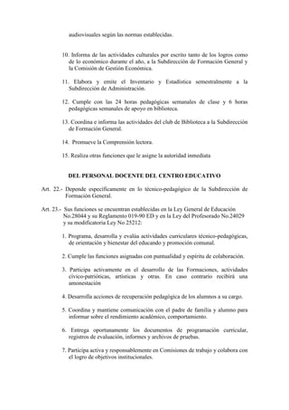 audiovisuales según las normas establecidas.


        10. Informa de las actividades culturales por escrito tanto de los logros como
           de lo económico durante el año, a la Subdirección de Formación General y
           la Comisión de Gestión Económica.

        11. Elabora y emite el Inventario y Estadística semestralmente a la
           Subdirección de Administración.

        12. Cumple con las 24 horas pedagógicas semanales de clase y 6 horas
           pedagógicas semanales de apoyo en biblioteca.

        13. Coordina e informa las actividades del club de Biblioteca a la Subdirección
           de Formación General.

        14. Promueve la Comprensión lectora.

        15. Realiza otras funciones que le asigne la autoridad inmediata


          DEL PERSONAL DOCENTE DEL CENTRO EDUCATIVO

Art. 22.- Depende específicamente en lo técnico-pedagógico de la Subdirección de
          Formación General.

Art. 23.- Sus funciones se encuentran establecidas en la Ley General de Educación
          No.28044 y su Reglamento 019-90 ED y en la Ley del Profesorado No.24029
          y su modificatoria Ley No 25212:

        1. Programa, desarrolla y evalúa actividades curriculares técnico-pedagógicas,
           de orientación y bienestar del educando y promoción comunal.

        2. Cumple las funciones asignadas con puntualidad y espíritu de colaboración.

        3. Participa activamente en el desarrollo de las Formaciones, actividades
           cívico-patrióticas, artísticas y otras. En caso contrario recibirá una
           amonestación

        4. Desarrolla acciones de recuperación pedagógica de los alumnos a su cargo.

        5. Coordina y mantiene comunicación con el padre de familia y alumno para
           informar sobre el rendimiento académico, comportamiento.

        6. Entrega oportunamente los documentos de programación curricular,
           registros de evaluación, informes y archivos de pruebas.

        7. Participa activa y responsablemente en Comisiones de trabajo y colabora con
           el logro de objetivos institucionales.
 