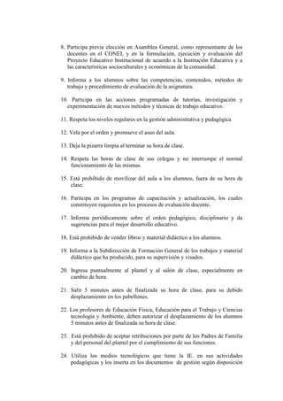 8. Participa previa elección en Asamblea General, como representante de los
   docentes en el CONEI, y en la formulación, ejecución y evaluación del
   Proyecto Educativo Institucional de acuerdo a la Institución Educativa y a
   las características socioculturales y económicas de la comunidad.

9. Informa a los alumnos sobre las competencias, contenidos, métodos de
   trabajo y procedimiento de evaluación de la asignatura.

10. Participa en las acciones programadas de tutorías, investigación y
   experimentación de nuevos métodos y técnicas de trabajo educativo.

11. Respeta los niveles regulares en la gestión administrativa y pedagógica

12. Vela por el orden y promueve el aseo del aula.

13. Deja la pizarra limpia al terminar su hora de clase.

14. Respeta las horas de clase de sus colegas y no interrumpe el normal
    funcionamiento de las mismas.

15. Está prohibido de movilizar del aula a los alumnos, fuera de su hora de
    clase.

16. Participa en los programas de capacitación y actualización, los cuales
    constituyen requisitos en los procesos de evaluación docente.

17. Informa periódicamente sobre el orden pedagógico, disciplinario y da
    sugerencias para el mejor desarrollo educativo.

18. Está prohibido de vender libros y material didáctico a los alumnos.

19. Informa a la Subdirección de Formación General de los trabajos y material
     didáctico que ha producido, para su supervisión y visados.

20. Ingresa puntualmente al plantel y al salón de clase, especialmente en
    cambio de hora.

21. Salir 5 minutos antes de finalizada su hora de clase, para su debido
    desplazamiento en los pabellones.

22. Los profesores de Educación Física, Educación para el Trabajo y Ciencias
    tecnología y Ambiente, deben autorizar el desplazamiento de los alumnos
    5 minutos antes de finalizada su hora de clase.

23. Está prohibido de aceptar retribuciones por parte de los Padres de Familia
    y del personal del plantel por el cumplimiento de sus funciones.

24. Utiliza los medios tecnológicos que tiene la IE. en sus actividades
    pedagógicas y los inserta en los documentos de gestión según disposición
 