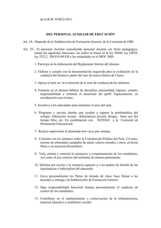 de la R.M. Nº0622-2011



                 DEL PERSONAL AUXILIAR DE EDUCACIÓN

Art. 24.- Depende de la Subdirección de Formación General, de la Comisión de OBE.

Art. 25.- El personal Auxiliar considerado personal docente sin título pedagógico,
         tienen las siguientes funciones, las cuales se basan en la ley 28044, ley 24029,
         ley 25212, DS 019-90 ED y las estipuladas en el MOF 2005:

        1. Participa en la elaboración del Reglamento Interno del alumno.

        2. Elabora y cumple con la documentación requerida para la evaluación de la
            conducta del alumno a partir del mes de marzo (Inicio de Clase)

        3. Apoya al tutor en la evaluación de la nota de conducta de los alumnos.

        4. Fomenta en el alumno hábitos de disciplina, puntualidad, higiene, estudio,
            responsabilidad y estimula el desarrollo del perfil Tupacamarino, en
            coordinación con el tutor.

        5. Incentiva a los educandos para mantener el aseo del aula.

        6. Programa y ejecuta charlas que ayuden a superar la problemática del
            colegio: Educación sexual, delincuencia juvenil, drogas, buen uso del
            tiempo libre, etc. En coordinación con SUFOGE y la Comisión de
            Orientación Educacional.

        7. Realiza supervisión al alumnado tres veces por semana.

        8. Comenta con los alumnos sobre la Constitución Política del Perú, Civismo,
            normas de urbanidad, campañas de salud, valores morales y otros, en horas
            libres o en ausencia del profesor.

        9. Vela, orienta y controla la asistencia y comportamiento de los estudiantes.
            Así como el uso correcto del uniforme de manera permanente.

        10. Informa por escrito a la instancia superior y a los padres de familia de las
             inasistencias e indisciplina del educando.

        11. Lleva personalmente los Partes de dictado de clase, hace firmar a los
            docentes y entrega a la Subdirección de Formación General.

        12. Bajo responsabilidad funcional maneja personalmente el cuaderno de
            control de los estudiantes.

        13. Contribuye en el mantenimiento y conservación de la infraestructura,
            material educativo y mobiliario escolar.
 