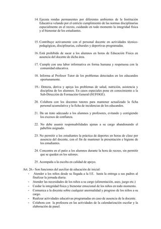 14. Ejecuta rondas permanentes por diferentes ambientes de la Institución
            Educativa velando por el estricto cumplimiento de las normas disciplinarias
            especialmente en el recreo, cuidando en todo momento la integridad física
            y el bienestar de los estudiantes.


        15. Contribuye activamente con el personal docente en actividades técnico-
            pedagógicas, disciplinarias, culturales y deportivas programadas.

        16. Está prohibido de sacar a los alumnos en horas de Educación Física en
            ausencia del docente de dicha área.

        17. Cumple con una labor informativa en forma humana y respetuosa con la
            comunidad educativa.

        18. Informa al Profesor Tutor de los problemas detectados en los educandos
            oportunamente.

        19.- Detecta, deriva y apoya los problemas de salud, nutrición, asistencia y
            disciplina de los alumnos. En casos especiales pone en conocimiento a la
            Sub-Dirección de Formación General (SUFOGE).

        20. Colabora con los docentes tutores para mantener actualizado la ficha
            personal acumulativa y la ficha de incidencias de los educandos.

        21. Da un trato adecuado a los alumnos y profesores, evitando y corrigiendo
            los excesos de confianza.

        22. No debe asumir responsabilidades ajenas a su cargo abandonando el
            pabellón asignado.

        23. No permitir a los estudiantes la práctica de deportes en horas de clase por
            ausencia del docente, con el fin de mantener la presentación e higiene de
            los estudiantes.

        24. Concentra en el patio a los alumnos durante la hora de recreo, sin permitir
            que se queden en los salones.

        25. Acompaña a la escolta en calidad de apoyo.

Art. 26.- Son funciones del auxiliar de educación de inicial:
    - Atender a los niños desde su llegada a la I:E. hasta la entrega a sus padres al
        finalizar la jornada diaria.
    - Atender las necesidades de los niños a su cargo (alimentación, aseo, juego etc.)
    - Cuidar la integridad física y bienestar emocional de los niños en todo momento.
    - Comunica a la docente sobre cualquier anormalidad y progreso de los niños a su
        cargo.
    - Realizar actividades educativas programadas en caso de ausencia de la docente.
    - Colabora con la profesora en las actividades de la calendarización escolar y la
        elaboración de panel.
 