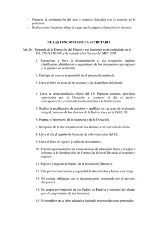 -   Preparan la ambientación del aula y material didáctico con la asesoría de la
       profesora.
   -   Realizar otras funciones afines al cargo que le asigne la dirección y/o docente.



                   DE LAS FUNCIONES DE LA SECRETARIA

Art. 26.- Depende de la Dirección del Plantel y sus funciones están estipuladas en el
          D.L 276,D.S 005-90 y de acuerdo a las Normas del MOF 2005:

          1. Recepciona y lleva la documentación al día (recepción, registro,
             clasificación, distribución y seguimiento de los documentos que ingresen
             y se generen en secretaría).

          2. Participa de manera responsable en el proceso de matrícula.

          3. Lleva el libro de actas de las sesiones y las Asambleas del plantel.


          4. Lleva la correspondencia oficial del I.E. Preparar decretos, proveídos
              autorizados por la Dirección y mantener al día el archivo
              correspondiente, remitiendo los documentos a la Subdirección.

          5. Realiza la rectificación de nombres y apellidos en las actas de evaluación
              integral, nóminas de los alumnos de la Institución y en la UGEL 03.

          6. Prepara el inventario de la secretaría y de la Dirección.

          7. Recepción de la documentación de los alumnos con matrícula de oficio.

          8. Lleva al día el registro de licencias de todo el personal del I.E.

          9. Lleva el libro de ingreso y salida de documentos.

          10. Tramita oportunamente las exoneraciones de educación física y religión e
              informar a la Subdirección de Formación General llevando el respectivo
              registro.

          11. Registro e ingreso de bienes de la Institución Educativa.

          12. Vela por la conservación y seguridad de documentos y bienes a su cargo.

          13. No comete infidencia con la documentación presentada por el personal
              del plantel.

          14. No acepta retribuciones de los Padres de Familia y personal del plantel
              por el cumplimiento de sus funciones.

          15. No interfiere en la labor educativa haciendo recomendaciones personales.
 