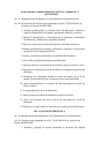 AUXILIAR DEL LABORATORIO DE CIENCIAS AMBIENTE Y
                           TECNOLOGIA

Art. 33.- Depende del jefe de laboratorio y de la Subdirección de Administración.

Art. 34.-Las funciones del oficinista están estipuladas en el D.L 276,D.S 005-90 y de
         Acuerdo a las Normas del MOF 2005:
.
         1. Actualiza periódicamente el inventario físico del laboratorio y elaborar el
            cuadro de requerimientos de equipos, instrumentos sustancias y reactivos.

        2. Realiza el mantenimiento y conservación de los ambientes e instrumentos
           del laboratorio, velando por su seguridad y limpieza.

        3. Hace uso exclusivo de los bienes del laboratorio para fines educativos.

        4. Prepara oportunamente los equipos, instrumentos, sustancias o reactivos para
           las prácticas de las asignaturas del área.

        5. Limpia y esteriliza los instrumentos del ambiente del laboratorio.

        6. Lleva el libro de registros de prácticas del laboratorio.

        7. Apoya las prácticas con preparación de muestras, registro de análisis y otros.

        8. Participa en la elaboración del plan de trabajo y cronograma de prácticas del
           laboratorio.

        9. Permanece en el laboratorio durante su horario de trabajo, con el fin de
           atender a los docentes del área, su ausencia será por causa justificada.

       10. Apoya voluntariamente en el proceso de matrícula durante los meses de
           Enero y Febrero.

       11. Es responsable de las llaves de laboratorio.

       12. Apoya al tópico de enfermería brindando los primeros auxilios.

       13. Asiste a las reuniones del área en caso de ser convocado por el jefe de
           laboratorio.

       14. Publican en un lugar visible las normas de uso y conservación de laboratorio.

                        DEL AUXILIAR DE BIBLIOTECA

Art. 35.-Depende del docente bibliotecario y de la Subdirección de Administración.

Art. 36.- Funciones están estipuladas en el D.L 276,D.S 005-90 y de acuerdo a las
Normas del MOF 2005:

        1. Actualiza y cataloga de manera permanente el inventario del material
 